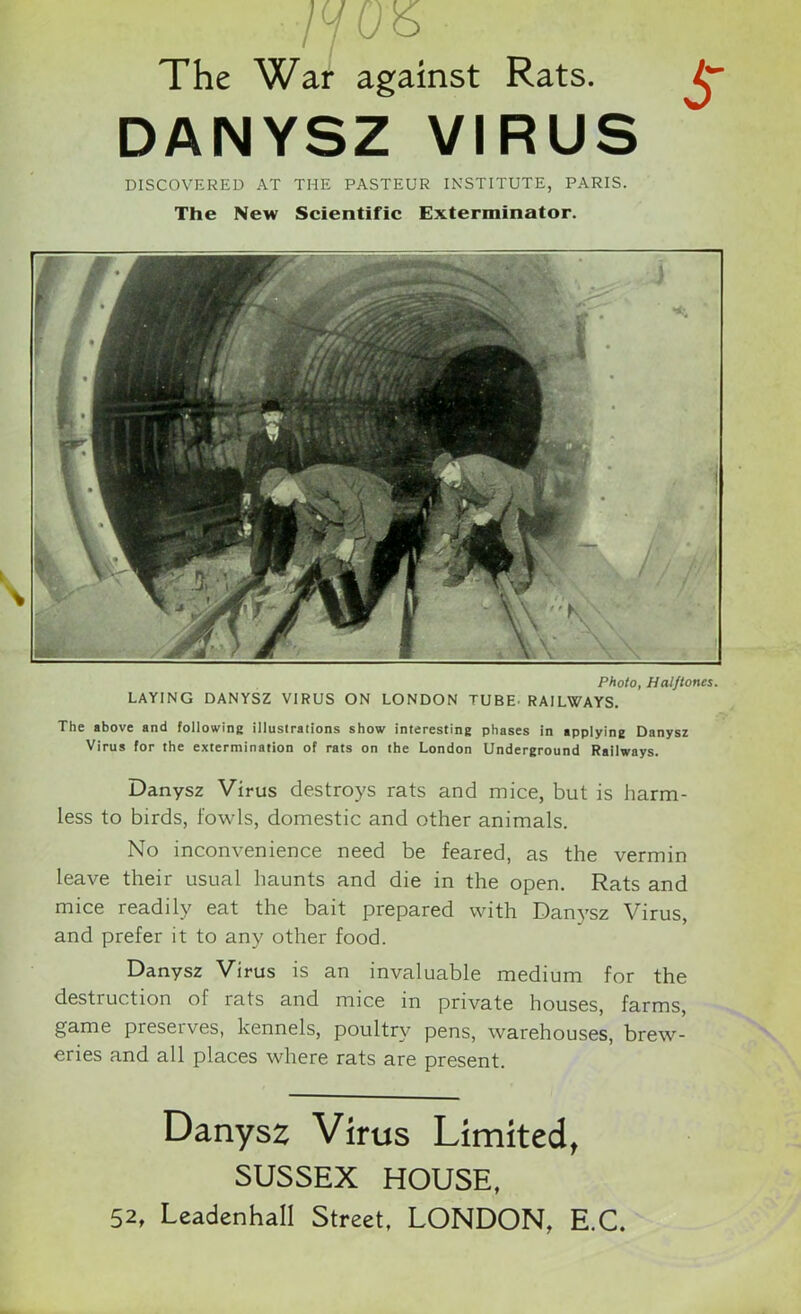 /y bo The War against Rats. DANYSZ VIRUS DISCOVERED AT THE PASTEUR INSTITUTE, PARIS. The New Scientific Exterminator. S Photo, Halftones. LAYING DANYSZ VIRUS ON LONDON TUBE. RAILWAYS. The above and following illustrations show interesting phases in applying Danysz Virus for the extermination of rats on the London Underground Railways. Danysz Virus destroys rats and mice, but is harm- less to birds, fowls, domestic and other animals. No inconvenience need be feared, as the vermin leave their usual haunts and die in the open. Rats and mice readily eat the bait prepared with Danysz Virus, and prefer it to any other food. Danysz Virus is an invaluable medium for the destruction of rats and mice in private houses, farms, game presetves, kennels, poultry pens, warehouses, brew- eries and all places where rats are present. Danysz Virus Limited, SUSSEX HOUSE, 52, Leadenhall Street, LONDON, E.C.