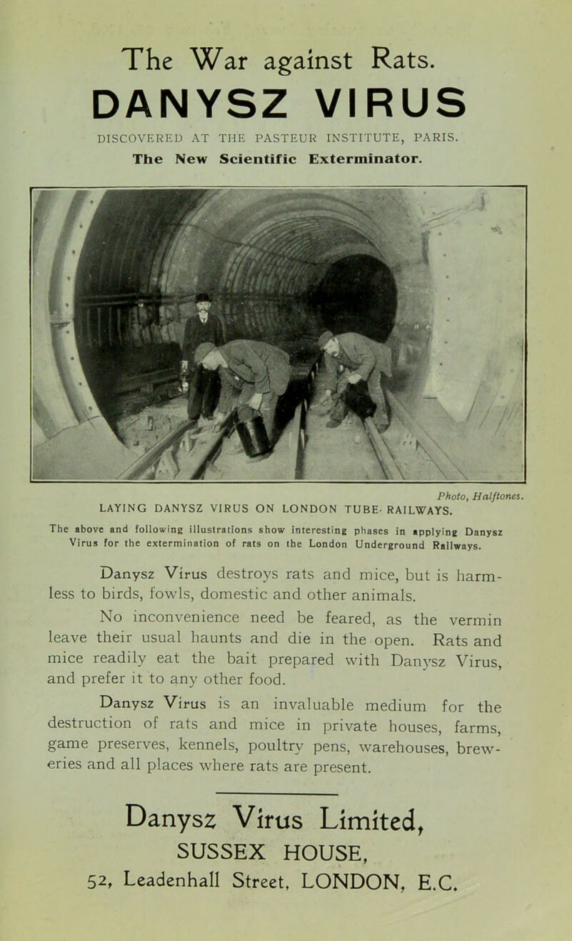 The War against Rats. DANYSZ VIRUS DISCOVERED AT THE PASTEUR INSTITUTE, PARIS. The New Scientific Exterminator. Photo, Halftones. LAYING DANYSZ VIRUS ON LONDON TUBE. RAILWAYS. The above and following illustrations show interesting phases in applying Danysz Virus for the extermination of rats on the London Underground Railways. Danysz Virus destroys rats and mice, but is harm- less to birds, fowls, domestic and other animals. No inconvenience need be feared, as the vermin leave their usual haunts and die in the open. Rats and mice readily eat the bait prepared with Danysz Virus, and prefer it to any other food. Danysz Virus is an invaluable medium for the destruction of rats and mice in private houses, farms, game preserves, kennels, poultry pens, warehouses, brew- eries and all places where rats are present. Danysz Virus Limited, SUSSEX HOUSE,