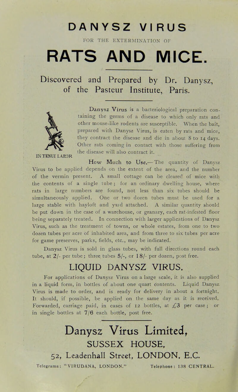 DANYSZ VI RUS FOR THE EXTERMINATION OF RATS AND MICE. Discovered and Prepared by Dr. Danysz, of the Pasteur Institute, Paris. Danysz Virus is a bacteriological preparation con- jg. taining the germs of a disease to which only rats and other mouse-like rodents are susceptible. When the bait, iaVL. prepared with Danysz Virus, is eaten by rats and mice, they contract the disease and die in about 8 to 14 days. Other rats coming in contact with those suffering from the disease will also contract it. IN TENUI LAEOR. How Much to Use.— The quantity of Danysz Virus to be applied depends on the extent of the area, and the number of the vermin present. A small cottage can be cleared of mice with the contents of a single lube; for an ordinary dwelling house, where rats in large numbers are found, not less than six tubes should be simultaneously applied. One or two dozen tubes must be used for a large stable with hayloft and yard attached. A similar quantity should be put down in the case of a warehouse, or granary, each rat-infested floor being separately treated. In connection with larger applications of Danysz Virus, such as the treatment of towns, or whole estates, from one to two dozen tubes per acre of inhabited area, and from three to six tubes per acre for game preserves, parks, fields, etc., may be indicated. Danysz Virus is sold in glass tubes, with full directions round each tube, at 2/- per tube; three tubes 5/-, or 1 8/- per dozen, post free. LIQUID DANYSZ VIRUS. For applications of Danysz Virus on a large scale, it is also supplied in a liquid form, in bottles of about one quart contents. Liquid Danysz Virus is made to order, and is ready for delivery in about a fortnight. It should, if possible, be applied on the same day as it is received. Forwarded, carriage paid, in cases of 12 bottles, at ^3 per case; or in single bottles at 7/6 each bottle, post free. Danysz Virus Limited, SUSSEX HOUSE, 52, Leadenhall Street, LONDON, E.C.