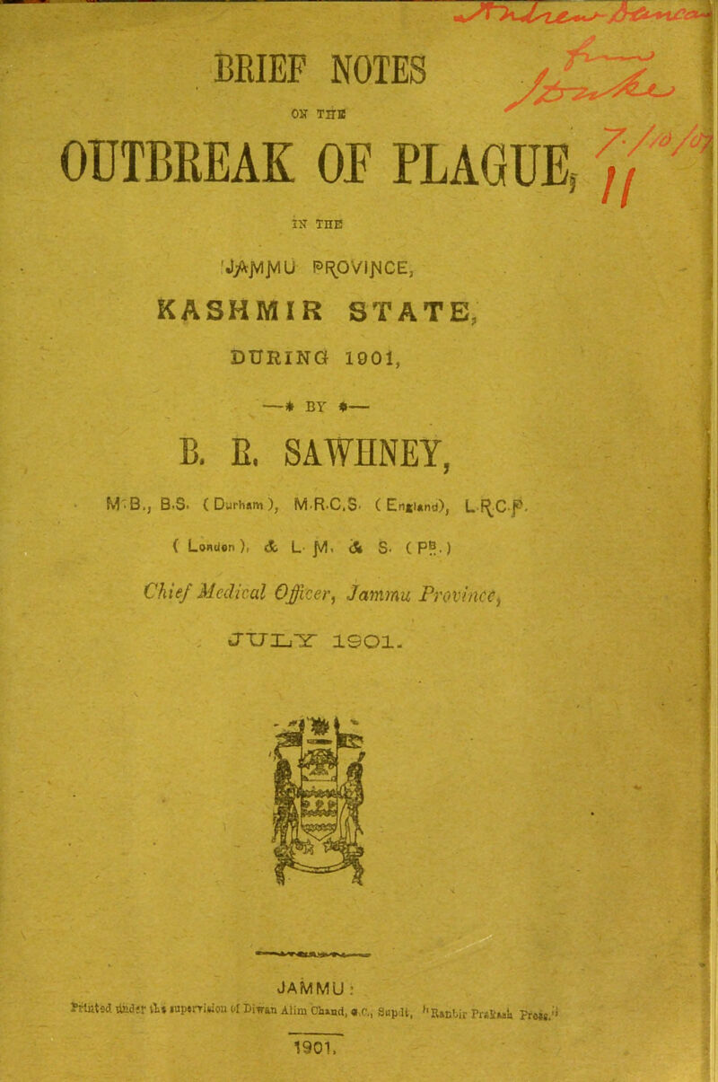 * ' * ^ BKIEF NOTES /£jiL Our the OUTBREAK OF PLAGUE, ,7 4 IX THE 'J^JVIJVlU PF^OVipiCE, KASHMIR STATE, DURING 1901, ■* BY *— B. E, SAWHNEY, M'B.J B.s* (Durham), MR.C.S’ (England), L F^C p. ( London), & L- jV! i dt S- ( P®.) Chief Medical Officer, Jammu Province, JULY 1901. JAMMU : frluted. iiiid;r \U lup*rrWon Ol Iwan Alim C-hand, Supdt, hRa.nLir PraSwk Fross.;i ! I i » 1901,