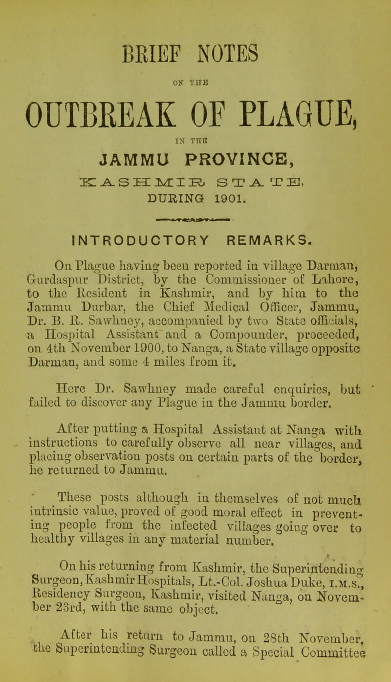 ON THE OUTBREAK OF PLAGUE, IN TriE JAMMU PROVINCE, KASHMIR STAM-TiEL DURING 1901. m mm ■ INTRODUCTORY REMARKS. On Plague having been reported in village Damian, Gurdaspur District, by the Commissioner o£ Lahore, to the Resident in Kashmir, and by him to the Jammu Durbar, the Chief Medical Officer, Jammu, Dr. B. R. Sawhney, accompanied by two State officials, a Ilospital Assistant and a Compounder, proceeded, on 4th November 1900, to Nanga, a State village opposite Damian, and some 4 miles from it. Here Dr. Sawhney made careful enquiries, but failed to discover auy Plague in the Jammu border. After putting a Hospital Assistant at Nanga with instructions to carefully observe all near villages, and placing observation posts on certain parts of the border, lie returned to Jammu. These posts although in themselves of not much intrinsic value, proved of good moral effect in prevent- ing people from the infected villages going over to healthy villages in any material number. * A 3 On his returning from Kashmir, the Superintending Surgeon, Kashmir Hospitals, Lt.-Col. Joshua Duke, i.m.s?, Residency Surgeon, Kashmir, visited Nanga, on Novem- ber 23rd, with the same object. After his return to Jammu, on 28th November, the Superintending Surgeon called a Special Committee