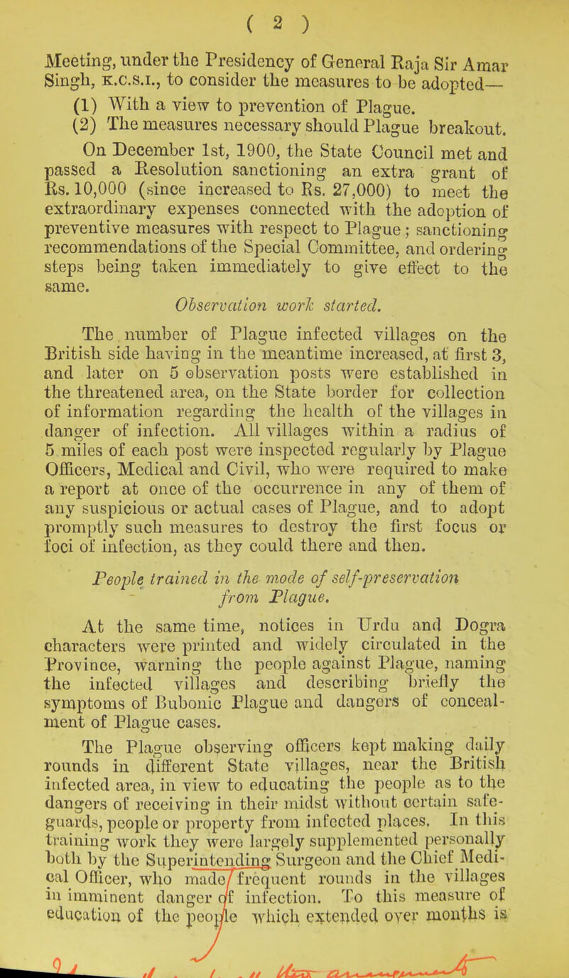 Meeting, under the Presidency of General Raja Sir Araar Singh, k.c.s.i., to consider the measures to be adopted (1) With a view to prevention of Plague. (2) The measures necessary should Plague breakout. On December 1st, 1900, the State Council met and passed a Resolution sanctioning an extra grant of Rs. 10,000 (since increased to Rs. 27,000) to meet the extraordinary expenses connected with the adoption of preventive measures with respect to Plague; sanctioning recommendations of the Special Committee, and ordering steps being taken immediately to give effect to the same. Observation work started. The number of Plague infected villages on the British side having in the meantime increased, at first 3, and later on 5 observation posts were established in the threatened area, on the State border for collection of information regarding the health of the villages in danger of infection. All villages within a radius of 5 miles of each post were inspected regularly by Plague Officers, Medical and Civil, who were required to make a report at once of the occurrence in any of them of any suspicious or actual cases of Plague, and to adopt promptly such measures to destroy the first focus or foci of infection, as they could there and then. People trained in the mode of self-preservation from Plague. At the same time, notices in Urdu and Dogra characters were printed and widely circulated in the Province, warning the people against Plague, naming the infected villages and describing briefly the symptoms of Bubonic Plague and dangers of conceal- ment of Plague cases. The Plague observing officers kept making daily rounds in different State villages, near the British infected area, in view to educating the people as to the dangers of receiving in their midst without certain sale- guards, people or property from infected places. In this training work they were largely supplemented personally both by the Superintending Surgeon and the Chief Medi- cal Officer, who made/frequent rounds in the villages in imminent danger of infection. To this measure of education of the people which extended oyer months is