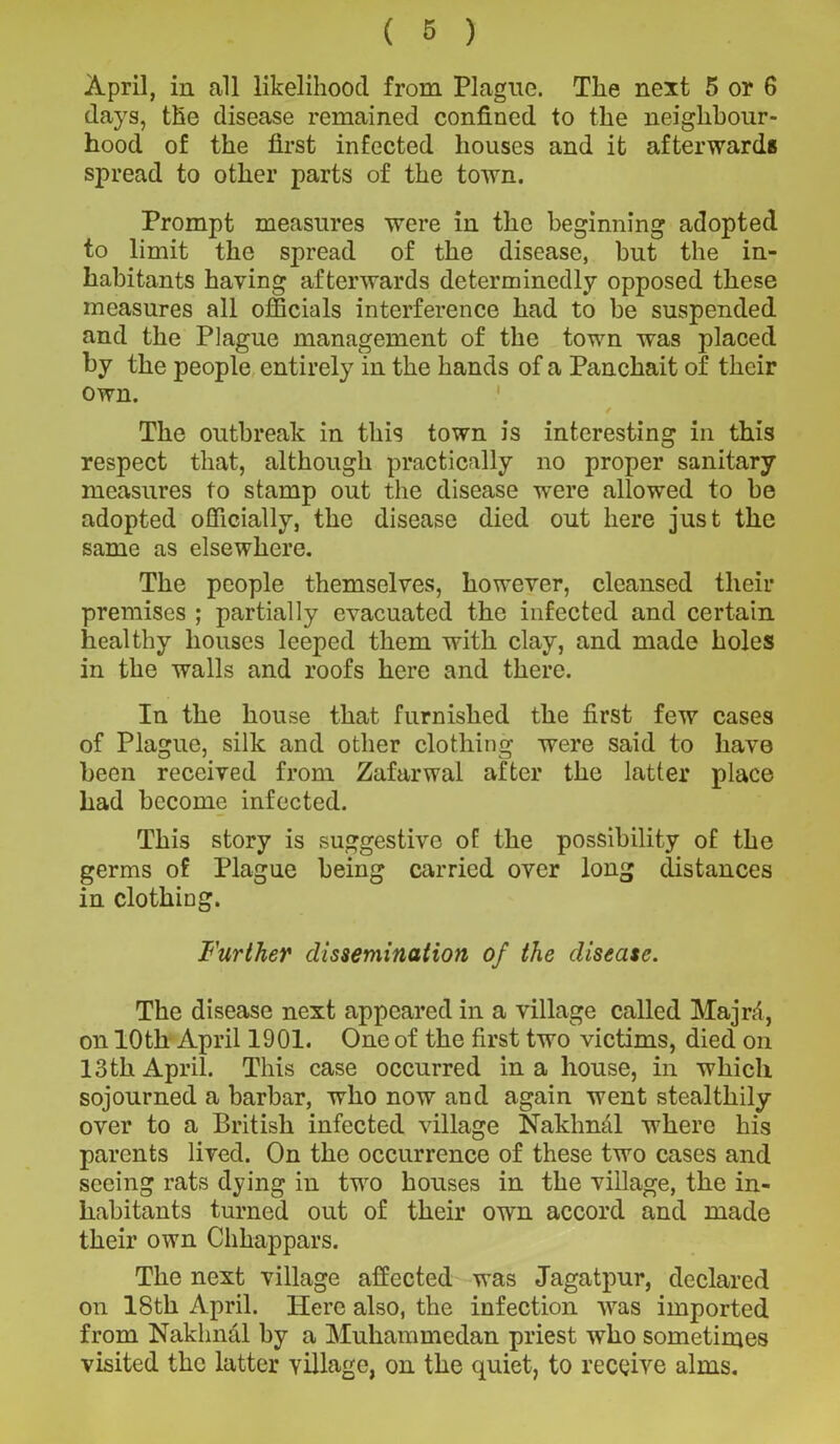 April, in all likelihood from Plague. The next 5 or 6 days, the disease remained confined to the neighbour- hood of the first infected houses and it afterwards spread to other parts of the town. Prompt measures were in the beginning adopted to limit the spread of the disease, but the in- habitants having afterwards determinedly opposed these measures all officials interference had to be suspended and the Plague management of the town was placed by the people entirely in the hands of a Panchait of their own. The outbreak in this town is interesting in this respect that, although practically no proper sanitary measures to stamp out the disease were allowed to be adopted officially, the disease died out here just the same as elsewhere. The people themselves, however, cleansed their premises ; partially evacuated the infected and certain healthy houses leeped them with clay, and made holes in the walls and roofs here and there. In the house that furnished the first few cases of Plague, silk and other clothing were said to have been received from Zafarwal after the latter place had become infected. This story is suggestive of the possibility of the germs of Plague being carried over long distances in clothing. Further dissemination of the disease. The disease next appeared in a village called Majrd, on 10th April 1901. One of the first two victims, died on 13 th April. This case occurred in a house, in which sojourned a barbar, who now and again went stealthily over to a British infected village Nakhnal where his parents lived. On the occurrence of these two cases and seeing rats dying in two houses in the village, the in- habitants turned out of their own accord and made their own Chhappars. The next village affected was Jagatpur, declared on 18th April. Here also, the infection was imported from Nakhnal by a Muhammedan priest who sometimes visited the latter village, on the quiet, to receive alms.