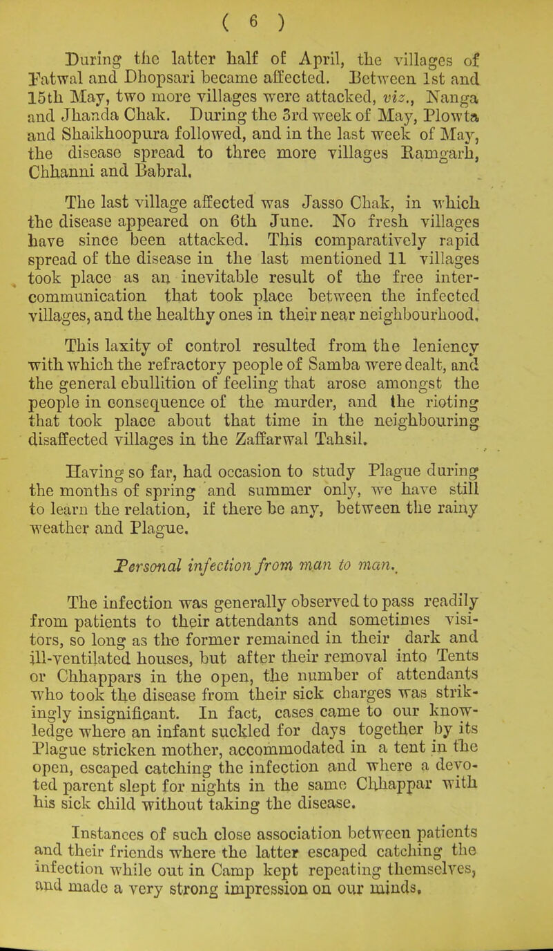 During the latter half of April, the villages of Patwal and Dhopsari became affected. Between 1st and 15tli May, two more villages were attacked, viz., Nanga and Jkancta Chak. During the 3rd week of May, Plow la and Shaikkoopura followed, and in the last week of May, the disease spread to three more villages Ramgarh, Chkanni and Babral. The last village affected was Jasso Chak, in which the disease appeared on 6th June. No fresh villages have since been attacked. This comparatively rapid spread of the disease in the last mentioned 11 villages took place as an inevitable result of the free inter- communication that took place between the infected villages, and the healthy ones in their near neighbourhood. This laxity of control resulted from the leniency with which the refractory people of Samba were dealt, and the general ebullition of feeling that arose amongst the people in consequence of the murder, and the rioting that took place about that time in the neighbouring disaffected villages in the Zaffarwal Taksil. Having so far, had occasion to study Plague during the months of spring and summer only, we have still to learn the relation, if there be any, between the rainy weather and Plague. Personal infection from man to man.. The infection was generally observed to pass readily from patients to their attendants and sometimes visi- tors, so long as the former remained in their dark and ill-ventilated houses, but after their removal into Tents or Chhappars in the open, the number of attendants who took the disease from their sick charges was strik- ingly insignificant. In fact, cases came to our know- ledge where an infant suckled for days together by its Plague stricken mother, accommodated in a tent in the open, escaped catching the infection and where a devo- ted parent slept for nights in the same Chkappar with his sick child without taking the disease. Instances of such close association between patients and their friends where the latter escaped catching the infection while out in Camp kept repeating themselves, and made a very strong impression on our minds.