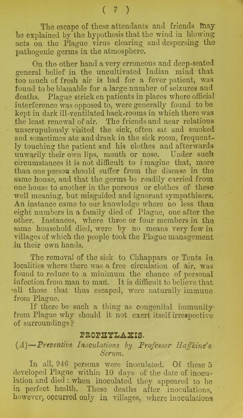 The escape of these attendants and friends fiiay he explained by the hypothesis that the wind in blowing acts on the Plague virus clearing and despersing the pathogenic germs in the atmosphere. On the other hand a very erroneous and deep-seated general belief in the uncultivated Indian mind that too much of fresh air is bad for a fever patient, was found to be blamable for a large number of seizures and deaths. Plague strick en patients in places where official interference was opposed to, Avere generally found to be kept in dark ill-ventilated back-rooms in Avhich there was the least renewal of air. The friends and near relations unscrupulously visited the sick, often sat and smoked and sometimes ate and drank in the sick room, frequent- ly touching the patient and his clothes and aftenvards unwarily their own lips, mouth or nose. Under such circumstances it is not difficult to i magine that, more than one person should suffer from the disease in the same house, and that the germs be readily carried from one house to another in the persons or clothes of these well meaning, but misguided and ignorant sympathisers. An instance came to our knoAvledge where no less than eight numbers in a family died of Plague, one after the other. Instances, where three or four members in the same household died, were by no means very few in villages of which the people took the Plague management in their own hands. The removal of the sick to Chhappars or Tents in localities where there was a free circulation of air, was found to reduce to a minimum the chance of personal infection from man to man. It is difficult to belie\re that -all those that thus escaped, were naturally immune from Plague. If there be such a thing as congenital immunity from Plague why should it not exert itself irrespective of surroundings ? PECPHYLASIS. (A)—Preventive Inoculations by Professor Hafftine’s Serum. In all, 946 persons were inoculated. Of these 5 developed Plague within 10 days of the date of inocu- lation and died: when inoculated they appeared to be in perfect health. These deaths after inoculations, however, occurred only in villages, where inoculations