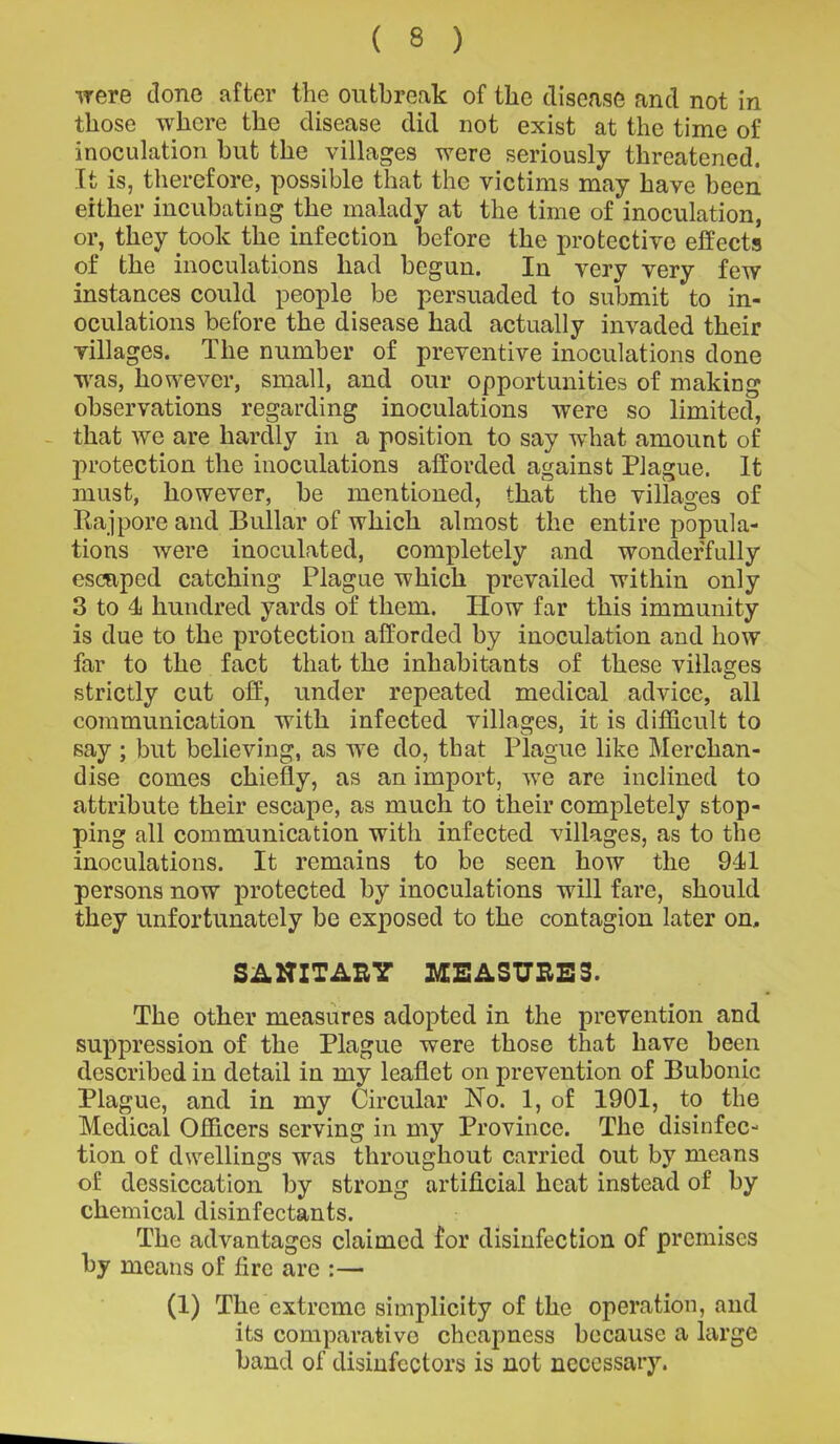 were done after the outbreak of the disease and not in those where the disease did not exist at the time of inoculation but the villages were seriously threatened. It is, therefore, possible that the victims may have been either incubating the malady at the time of inoculation, or, they took the infection before the protective effects of the inoculations had begun. In very very few instances could people be persuaded to submit to in- oculations before the disease had actually invaded their villages. The number of preventive inoculations done was, however, small, and our opportunities of making observations regarding inoculations were so limited, that we are hardly in a position to say what amount of protection the inoculations afforded against Plague. It must, however, be mentioned, that the villages of Ra j pore and Bullar of which almost the entire popula- tions were inoculated, completely and wonderfully escaped catching Plague which prevailed within only 3 to 4 hundred yards of them. How far this immunity is due to the protection afforded by inoculation and how far to the fact that the inhabitants of these villages strictly cut off, under repeated medical advice, all communication with infected villages, it is difficult to say ; but believing, as we do, that Plague like Merchan- dise comes chiefly, as an import, w’e are inclined to attribute their escape, as much to their completely stop- ping all communication with infected villages, as to the inoculations. It remains to be seen how the 941 persons now protected by inoculations will fare, should they unfortunately be exposed to the contagion later on, SANITARY MEASURES. The other measures adopted in the prevention and suppression of the Plague were those that have been described in detail in my leaflet on prevention of Bubonic Plague, and in my Circular No. 1, of 1901, to the Medical Officers serving in my Province. The disinfec- tion of dwellings was throughout carried out by means of dcssiccation by strong artificial heat instead of by chemical disinfectants. The advantages claimed for disinfection of premises by means of fire are :— (1) The extreme simplicity of the operation, and its comparative cheapness because a large band of disinfectors is not necessary.