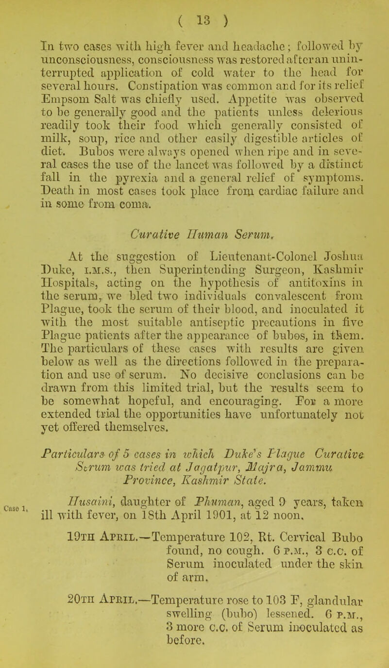 Case 1, In two cases with high fever and headache; followed by unconsciousness, consciousness was restored after an unin- terrupted application of cold water to the head for several hours. Constipation was common and for its relief Empsom Salt was chiefly used. Appetite was observed to be generally good and the patients unless delerious readily took their food which generally consisted of milk, soup, rice and other easily digestible articles of diet. Bubos were always opened when ripe and in seve- ral cases the use of the lancet was followed by a distinct fall in the pyrexia and a general relief of symptoms. Death in most cases took place from cardiac failure and in some from coma. Curative Human Serumr At the suggestion of Lieutenant-Colonel Joshua Duke, i.m.s., then Superintending Surgeon, Kashmir Hospitals, acting on the hypothesis of antitoxins in the serumr we bled two individuals convalescent from Plague, took the scrum of their blood, and inoculated it wTith the most suitable antiseptic precautions in five Plague patients after the appearance of bubos, in them. The particulars of these cases with results are given below as w^ell as the directions followed in the prepara- tion and use of serum. No decisive conclusions can be drawn from this limited trial, but the results seem to be somewhat hopeful, and encouraging. Eor a more extended trial the opportunities have unfortunately not yet offered themselves. Particulars• of 5 cases in which Duke’s Ilague Curative Strum teas tried at Jagatpur, JUajra, Jammu Province, Kashmir State. Ilusami, daughter of JPhuman, aged 9 years, taken ill with fever, on ISth April 1901, at 12 noon. 19th April.—Temperature 102, Rt. Cervical Bubo found, no cough. 6 p.m., 3 e.c. of Serum inoculated under the skin of arm. 20tii April,—Temperature rose to 103 E, glandular swelling (bubo) lessened. G p.m., 3 more c.c. of Serum inoculated as before.