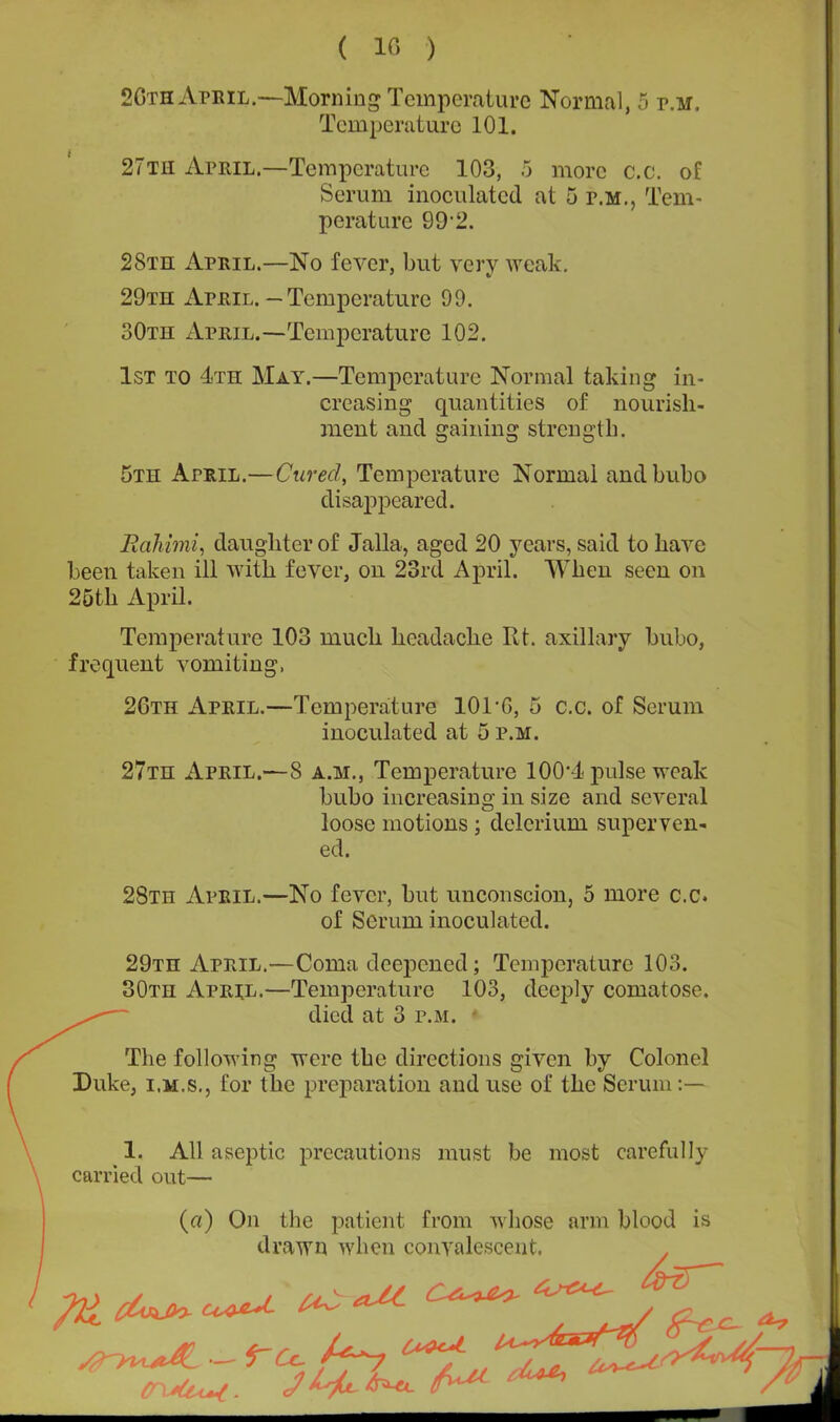 ( 10 ) 2Gth April.—Morning Temperature Normal, 5 p.m. Temperature 101. 27th April.—Temperature 103, 5 more c.c. of Serum inoculated at 5 p.m., Tem- perature 99*2. 28th April.—No fever, but very weak. 29th April. — Temperature 99. 30th April.—Temperature 102. 1st to 4th May.—Temperature Normal taking in- creasing quantities of nourish- ment and gaining strength. 5th April.—Cured, Temperature Normal and bubo disappeared. Rahimi, daughter of Jalla, aged 20 years, said to have been taken ill with fever, on 23rd April. When seen on 25th April. Temperature 103 much headache Rt. axillary bubo, frequent vomiting, 2Gth April.—Temperature 101 *0, 5 c.c. of Serum inoculated at 5 P.M. 27th April.—8 a.m., Temperature 100*4 pulse weak bubo increasing in size and several loose motions ; dclcrium superven- ed. / 28th April.—No fever, but unconscion, 5 more c.c. of Serum inoculated. 29th April.—Coma deepened; Temperature 103. 30th April.—Temperature 103, deeply comatose. died at 3 p.m. • The following were the directions given by Colonel Duke, i.m.s., for the preparation and use of the Serum:— 1. AH aseptic precautions must be most carefully carried out— («) On the patient from whose arm blood is drawn when convalescent. <nsU^. ****' J