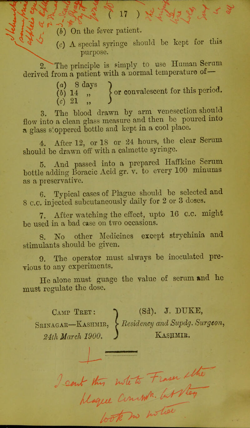 ^ if* 1 i (b) On the fever patient. ' (c) A special syringe should be kept for this purpose. 2. The principle is simply to use Human Serum derived from a patient with a normal temperature of (a) 8 days ) . , (b) 14 ,, > or convalescent for this period. (c) 21 „ ) 3. The blood drawn by arm venesection should flow into a clean glass measure and then be poured into a glass s'oppered bottle and kept in a cool place. 4. After 12, or 18 or 24 hours, the clear Serum should be drawn off with a calmette syringe. 5. And passed into a prepared Haffkine Serum bottle adding Boracic Acid gr. v. to every 100 minums as a preservative. 6. Typical cases of Plague should be selected and 8 c.C. injected subcutaneously daily for 2 or 3 doses. 7. After watching the effect, upto 1G C.C. might he used in a bad case on two occasions. 8. No other Medicines except strychinia and stimulants should be given. 9. The operator must always be inoculated pre- vious to any experiments. He alone must guage the value of scrum and he must regulate the dose. Camp Tret: “J (Sd). J. DUKE, Srinagar—Kashmir, > Residency and Supdg. Surgeon, 24th March 1900. ) Kashmir. lu*yut ^ leirjn* ^ ■