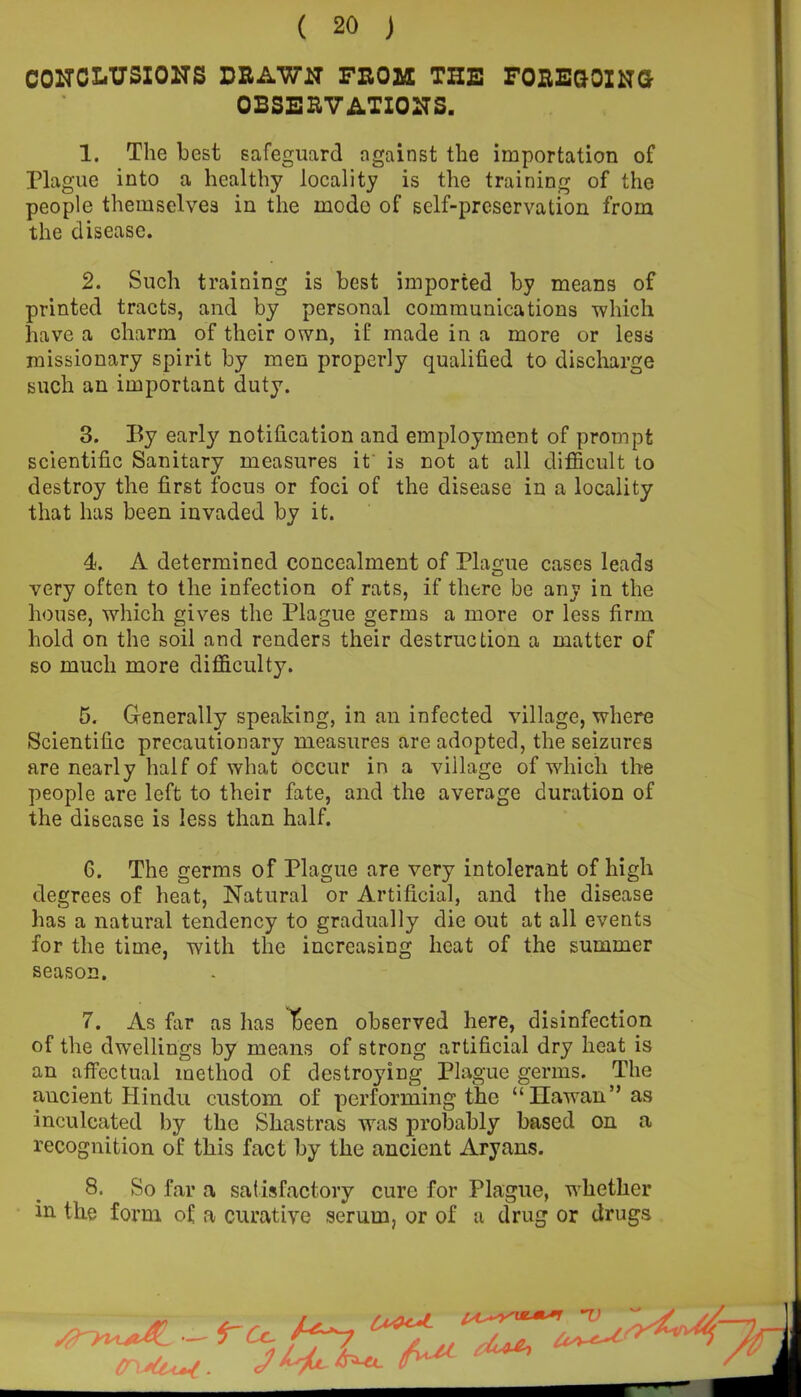 CONCLUSIONS DRAWN FROM THE FOREGOING OBSERVATIONS. 1. The best safeguard against the importation of Plague into a healthy locality is the training of the people themselves in the mode of self-preservation from the disease. 2. Such training is best imported by means of printed tracts, and by personal communications which have a charm of their own, if made in a more or less missionary spirit by men properly qualified to discharge such an important duty. 3. By early notification and employment of prompt scientific Sanitary measures it is not at all difficult to destroy the first focus or foci of the disease in a locality that has been invaded by it. 4. A determined concealment of Plague cases leads very often to the infection of rats, if there be any in the house, which gives the Plague germs a more or less firm hold on the soil and renders their destruction a matter of so much more difficulty. 5. Generally speaking, in an infected village, where Scientific precautionary measures are adopted, the seizures are nearly half of what occur in a village of which the people are left to their fate, and the average duration of the disease is less than half. 6. The germs of Plague are very intolerant of high degrees of heat, Natural or Artificial, and the disease has a natural tendency to gradually die out at all events for the time, with the increasing heat of the summer season. 7. As far as has 1:een observed here, disinfection of the dwellings by means of strong artificial dry heat is an effectual method of destroying Plague germs. The ancient Hindu custom of performing the “Ilawan” as inculcated by the Shastras was probably based on a recognition of this fact by the ancient Aryans. 8. So far a satisfactory cure for Plague, whether in the form of a curative serum, or of a drug or drugs