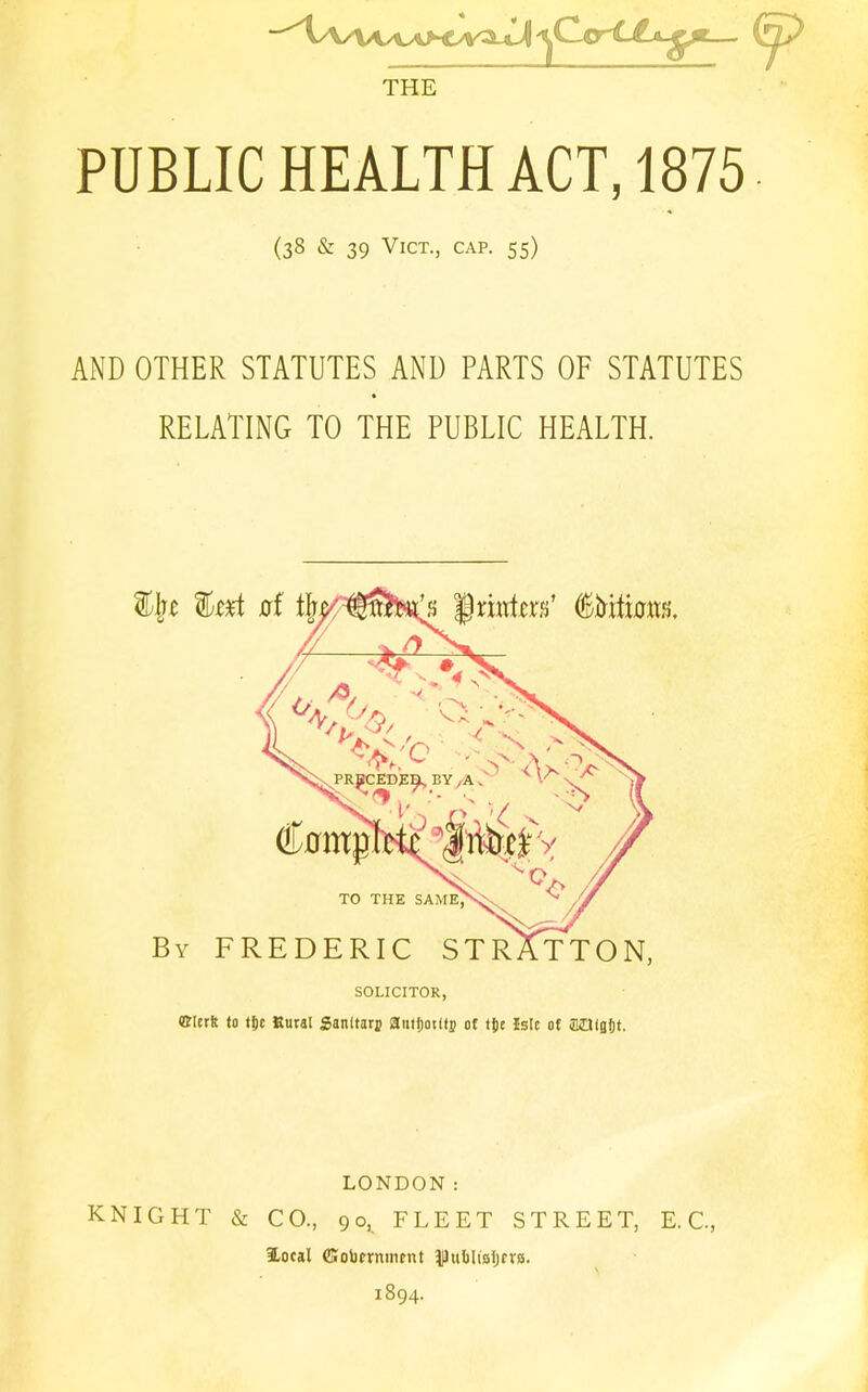 THE PUBLIC HEALTH ACT, 1875 (38 & 39 VlCT., CAP. 55) AND OTHER STATUTES AND PARTS OF STATUTES RELATING TO THE PUBLIC HEALTH. TO THE SAM By FREDERIC STRATTON, SOLICITOR, ©lerft to tlic Rural Sanltarj autijotftj of tjjr Isle of aaisfjt. %]}Z fet J0rf * Drintcrfi’ tttass. LONDON: KNIGHT & CO., 90^ FLEET STREET, E. C., iLocal ffiobmment Dhibltaljrvs. 1894.