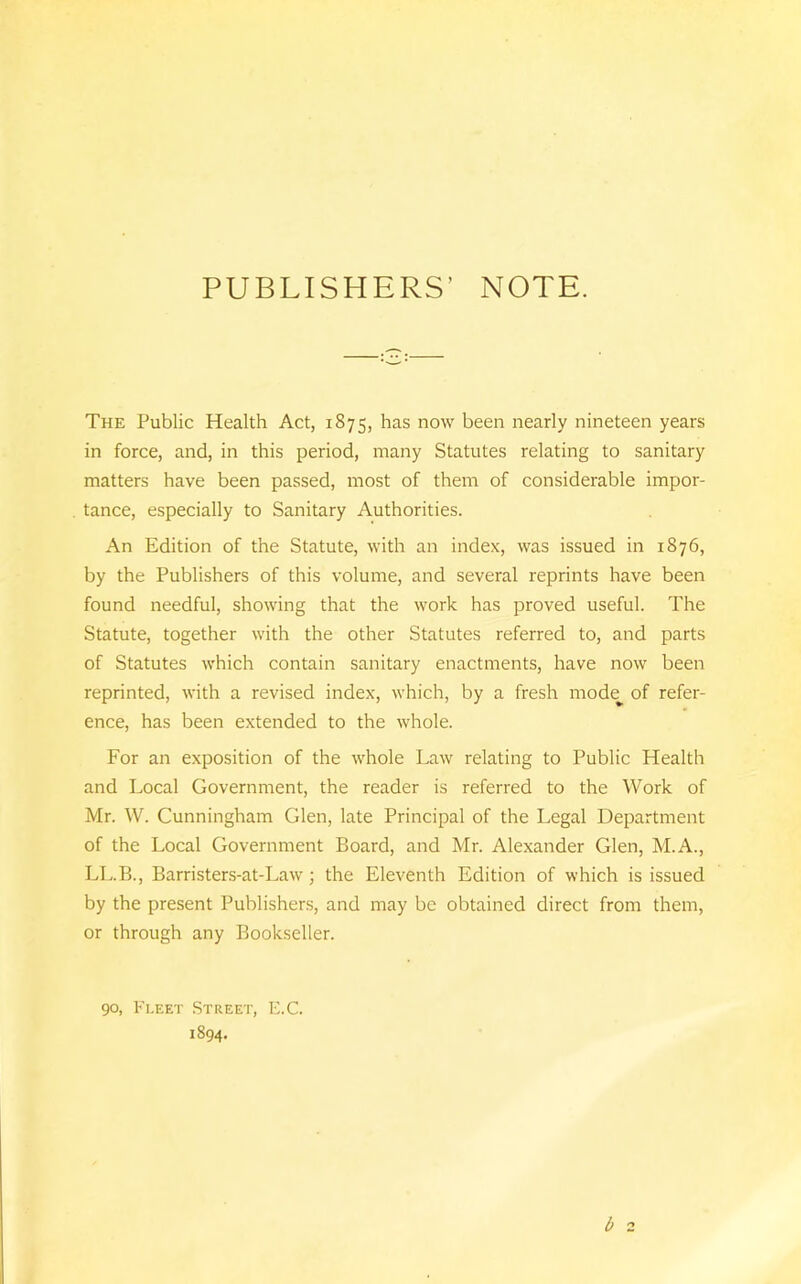 PUBLISHERS’ NOTE. The Public Health Act, 1875, has now been nearly nineteen years in force, and, in this period, many Statutes relating to sanitary matters have been passed, most of them of considerable impor- tance, especially to Sanitary Authorities. An Edition of the Statute, with an index, was issued in 1876, by the Publishers of this volume, and several reprints have been found needful, showing that the work has proved useful. The Statute, together with the other Statutes referred to, and parts of Statutes which contain sanitary enactments, have now been reprinted, with a revised index, which, by a fresh mode^ of refer- ence, has been extended to the whole. For an exposition of the whole Law relating to Public Health and Local Government, the reader is referred to the Work of Mr. W. Cunningham Glen, late Principal of the Legal Department of the Local Government Board, and Mr. Alexander Glen, M.A., LL.B., Barristers-at-Law; the Eleventh Edition of which is issued by the present Publishers, and may be obtained direct from them, or through any Bookseller. b 2 90, Fleet Street, E.C. 1894.