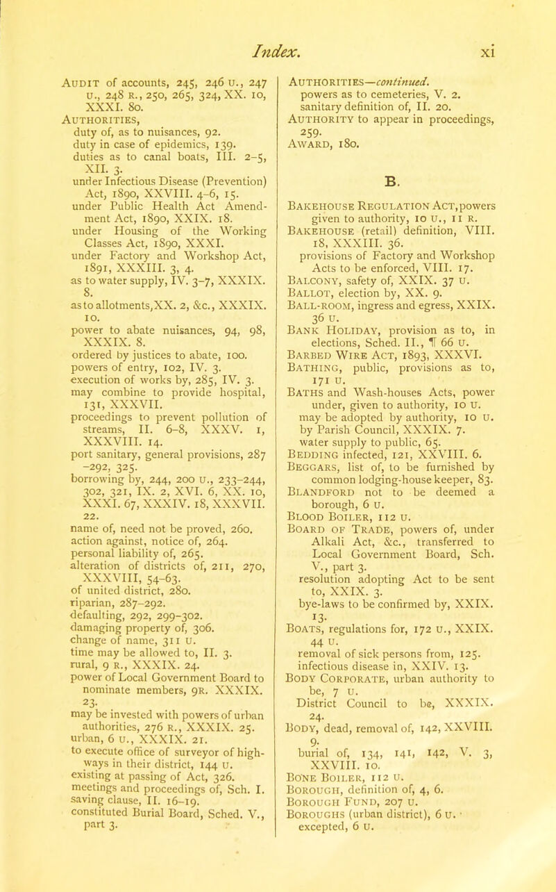 Audit of accounts, 245, 246 u., 247 u., 248 r., 250, 265, 324, XX. 10, XXXI. So. Authorities, duty of, as to nuisances, 92. duty in case of epidemics, 139. duties as to canal boats, III. 2-5, XU. 3. under Infectious Disease (Prevention) Act, 1890, XXVIII. 4-6, 15. under Public Health Act Amend- ment Act, 1890, XXIX. 18. under Housing of the Working Classes Act, 1890, XXXI. under Factory and Workshop Act, 1891, XXXIII. 3, 4. as to water supply, IV. 3-7, XXXIX. 8. as to allotments,XX. 2, &c., XXXIX. 10. power to abate nuisances, 94, 98, XXXIX. 8. ordered by justices to abate, 100. powers of entry, 102, IV. 3. execution of works by, 285, IV. 3. may combine to provide hospital, 131, XXXVII. proceedings to prevent pollution of streams, II. 6-8, XXXV. 1, XXXVIII. 14. port sanitary, general provisions, 287 -292, 325. borrowing by, 244, 200 u., 233-244, 302, 321, IX. 2, XVI. 6, XX. 10, XXXI. 67, XXXIV. 18, XXXVII. 22. name of, need not be proved, 260. action against, notice of, 264. personal liability of, 265. alteration of districts of, 211, 270, XXXVIII, 54-63. of united district, 280. riparian, 287-292. defaulting, 292, 299-302. damaging property of, 306. change of name, 311 u. time may be allowed to, II. 3. rural, 9 r., XXXIX. 24. power of Local Government Board to nominate members, 9R. XXXIX. 23- may be invested with powers of urban authorities, 276 r., XXXIX. 25. urban, 6 u., XXXIX. 21. to execute office of surveyor of high- ways in their district, 144 u. existing at passing of Act, 326. meetings and proceedings of, Sch. I. saving clause, II. 16-19. constituted Burial Board, Sched. V., part 3. Authorities—continued. powers as to cemeteries, V. 2. sanitary definition of, II. 20. Authority to appear in proceedings, 259- Award, 180. B. Bakehouse Regulation Act,powers given to authority, 10 u., 11 R. Bakehouse (retail) definition, VIII. 18, XXXIII. 36. provisions of Factory and Workshop Acts to be enforced, VIII. 17. Balcony, safety of, XXIX. 37 u. Ballot, election by, XX. 9. Ball-room, ingress and egress, XXIX. 36 u. Bank Holiday, provision as to, in elections, Sched. II., IT 66 u. Barbed Wire Act, 1893, XXXVI. Bathing, public, provisions as to, 171 u. Baths and Wash-houses Acts, power under, given to authority, 10 u. may be adopted by authority, 10 u. by Parish Council, XXXIX. 7- water supply to public, 65. Bedding infected, 121, XXVIII. 6. Beggars, list of, to be furnished by common lodging-house keeper, 83. Blandford not to be deemed a borough, 6 u. Blood Boiler, 112 u. Board of Trade, powers of, under Alkali Act, &c., transferred to Local Government Board, Sch. V., part 3. resolution adopting Act to be sent to, XXIX. 3. bye-laws to be confirmed by, XXIX. !3- Boats, regulations for, 172 u., XXIX. 44 u. removal of sick persons from, 125. infectious disease in, XXIV. 13. Body Corporate, urban authority to be, 7 u. District Council to b®, XXXIX. 24. Body, dead, removal of, 142, XXVIII. 9- burial of, 134, 141, I42> V. 3, XXVIII. 10. Bone Boiler, 112 u. Borough, definition of, 4, 6. Borough Fund, 207 u. Boroughs (urban district), 6 u. ■ excepted, 6 U.