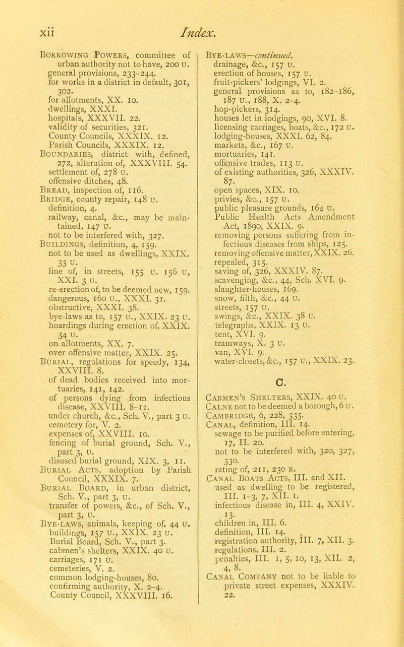 Borrowing Powers, committee of urban authority not to have, 200 u. general provisions, 233-244. for works in a district in default, 301, 302. for allotments, XX. 10. dwellings, XXXI. hospitals, XXXVII. 22. validity of securities, 321. County Councils, XXXIX. 12. Parish Councils, XXXIX. 12. Boundaries, district with, defined, 272, alteration of, XXXVIII. 54. settlement of, 278 u. offensive ditches, 48. Bread, inspection of, 116. Bridge, county repair, 148 u. definition, 4. railway, canal, &c., may be main- tained, 147 u. not to be interfered with, 327. Buildings, definition, 4, 159. not to be used as dwellings, XXIX. . 33 u. line of, in streets, 155 u. 156 u, XXI. 3 u. re-erection of, to be deemed new, 159. dangerous, 160 u., XXXI. 31. obstructive, XXXI. 38. bye-laws as to, 157 u., XXIX. 23 u. hoardings during erection of, XXIX. 34 u- on allotments, XX. 7. over offensive matter, XXIX. 25. Burial, regulations for speedy, 134, XXVIII. 8. of dead bodies received into mor- tuaries, 141, 142. of persons dying from infectious disease, XXVIII. 8-11. under church, &c., Sch. V., part 3 U. cemetery for, V. 2. expenses of, XXVIII. 10. fencing of burial ground, Sch. V., part 3, u. disused burial ground, XIX. 3, 11. Burial Acts, adoption by Parish Council, XXXIX. 7. Burial Board, in urban district, Sch. V., part 3, U. transfer of powers, &c., of Sch. V., part 3, u. Bye-laws, animals, keeping of, 44 u. buildings, 157 U., XXIX. 23 U. Burial Board, Sch. V., part 3. cabmen’s shelters, XXIX. 40 U. carriages, 171 u. cemeteries, V. 2. common lodging-houses, 80. confirming authority, X. 2-4. County Council, XXXVIII. 16. Bye-laws—continued. drainage, &c., 157 u. erection of houses, 157 u. fruit-pickers’ lodgings, VI. 2. general provisions as to, 182-186, 187 u., 188, X. 2-4. hop-pickers, 314. houses let in lodgings, 90, XVI. 8. licensing carriages, boats, &c., 172 U. lodging-houses, XXXI. 62, 84. markets, &c., 167 u. mortuaries, 141. offensive trades, 113 u. of existing authorities, 326, XXXIV. 87- open spaces, XIX. 10. privies, &c., 157 u. public pleasure grounds, 164 u. Public Health Acts Amendment Act, 1890, XXIX. 9. removing persons suffering from in- fectious diseases from ships, 125. removing offensive matter, XXIX. 26. repealed, 315. saving of, 326, XXXIV. 87. scavenging, &c., 44, Sch. XVI. 9. slaughter-houses, 169. snow, filth, &c., 44 U. streets, 157 u. swings, &c., XXIX. 38 u. telegraphs, XXIX. 13 U. tent, XVI. 9. tramways, X. 3 U. van, XVI. 9. water-closets, &c., 157 u-, XXIX. 23. c. Cabmen’s Shelters, XXIX. 40 u. Calne not to be deemed a borough, 6 u. Cambridge, 6, 228, 335. Canal, definition. III. 14. sewage to be purified before entering, 17, II. 20. not to be interfered with, 320, 327, 33a rating of, 211, 230 R. Canal Boats Acts, III. and XII. used as dwelling to be registered, III. 1-3, 7, XII. 1. infectious disease in, III. 4, XXIV. 13. children in, III. 6. definition, III. 14. registration authority, III. 7, XII. 3. regulations, III. 2. penalties, III. 1, 5, 10, 13, XII. 2, 4, 8. Canal Company not to be liable to private street expenses, XXXIV. 22.