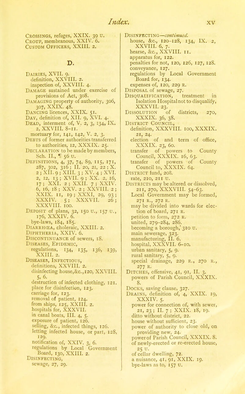 Crossings, refuges, XXIX. 39 u. Croup, membranous, XXIV. 6. Custom Officers, XXIII. 2. D. Dairies, XVII. 9. definition, XXVIII. 2. inspection of, XXVIII. 4. Damage sustained under exercise of provisions of Act, 308. Damaging property of authority, 306, 307, XXIX. 48. Dancing licences, XXIX. 51. Day, definition of, XII. 9, XVI. 4. Dead, interment of, V. 2, 3, 134, IX. 2, XXVIII. 8-11. mortuary for, 141, 142, V. 2, 3. Debts of former authorities transferred to authorities, 12, XXXIX. 25. Declaration to be made by members, Sch. II., IT 56 u. Definitions, 4, 37, 74, 89, 115, 171, 287, 302, 316; II. 20, 21, 22 ; X. 2 ; XII. 9 ; XIII. 3 ; XV. 4 ; XVI. 2, 12, 13 ; XVII. 9 ; XX. 2, 16, 17; XXI. 2 ; XXII. 7 ; XXIV. 6, 16, 18 ; XXV. 2 ; XXVIII. 2; XXIX. 11, 19 ; XXXI, 29, 93 ; XXXIV. s; XXXVII. 26; XXXVIII. 100. Deposit of plans, 32, 150 u., 157 u., 176, XXXIV. 6. bye-laws, 184, 185. Diarrhcea, choleraic, XXIII. 2. Diphtheria, XXIV. 6. Discontinuance of sewers, 18. Diseases, Epidemic, regulations, 134, 135, 136, 139, XXIII. 2. Diseases, Infectious, definitions, XXVIII. 2. disinfecting house,&c., 120, XXVIII. S, 6. destruction of infected clothing, 121. place for disinfection, 123. carriage for, 123. removal of patient, 124. from ships, 125, XXIII. 2. hospitals for, XXXVII. in canal boats, III. 4, 5. exposure of patient, 126. selling, &c., infected things, 126. letting infected house, or part, 128, 129. notification of, XXIV. 3, 6. regulations by Local Government Board, 130, XXIII. 2. Disinfecting, sewage, 27, 29. Disinfecting—continued. house, &c., 120-128, 134, IX. 2, XXVIII. 6, 7. hearse, &c., XXVIII. n. apparatus for, 122. penalties for not, 120, 126, 127, 12S. conveyance, 127. regulations by Local Government Board for, 134. expenses of, 120, 229 r. Disposal of sewage, 27. Disqualification, treatment in Isolation Hospital not to disqualify, XXXVII. 23. Dissolution of districts, 270, XXXIX. 36, 38. District Council, definition, XXXVIII. ioo, XXXIX. 21, 24. election of and term of office, XXXIX. 23, 60. transfer of powers to County Council, XXXIX. 16, 63. transfer of powers of County Council to, XXXIX. 64. District fund, 208. rate, 210, 211 u. Districts may be altered or dissolved, 211, 270, XXXVIII. 54-63. Local Government may be formed, 271 R., 272 R. may be divided into wards for elec- tion of board, 271 R. petition to form, 272 R. united, 279-284, 286. becoming a borough,’ 310 u. main sewerage, 323. manufacturing, II. 6. hospital, XXXVII. 6-10. urban sanitary, 5, 9. rural sanitary, 5, 9. special drainage, 229 R., 270 R., 277 R. Ditches, offensive, 41, 91, II. 3. powers of Parish Council, XXXIX. 8. Docks, saving clause, 327. Drains, definition of, 4, XXIX. 19, XXXIV. 5. power for connection of, with sewer, 21, 23 ; II. 7 ; XXIX. 18, 19. ditto without district, 22. house without sufficient, 23. power of authority to close old, on providing new, 24. power of Parish Council, XXXIX. 8. of newly-erected or re-erected house, 25 u. of cellar dwelling, 72. a nuisance, 41, 91, XXIX. 19. bye-laws as to, 157 u.