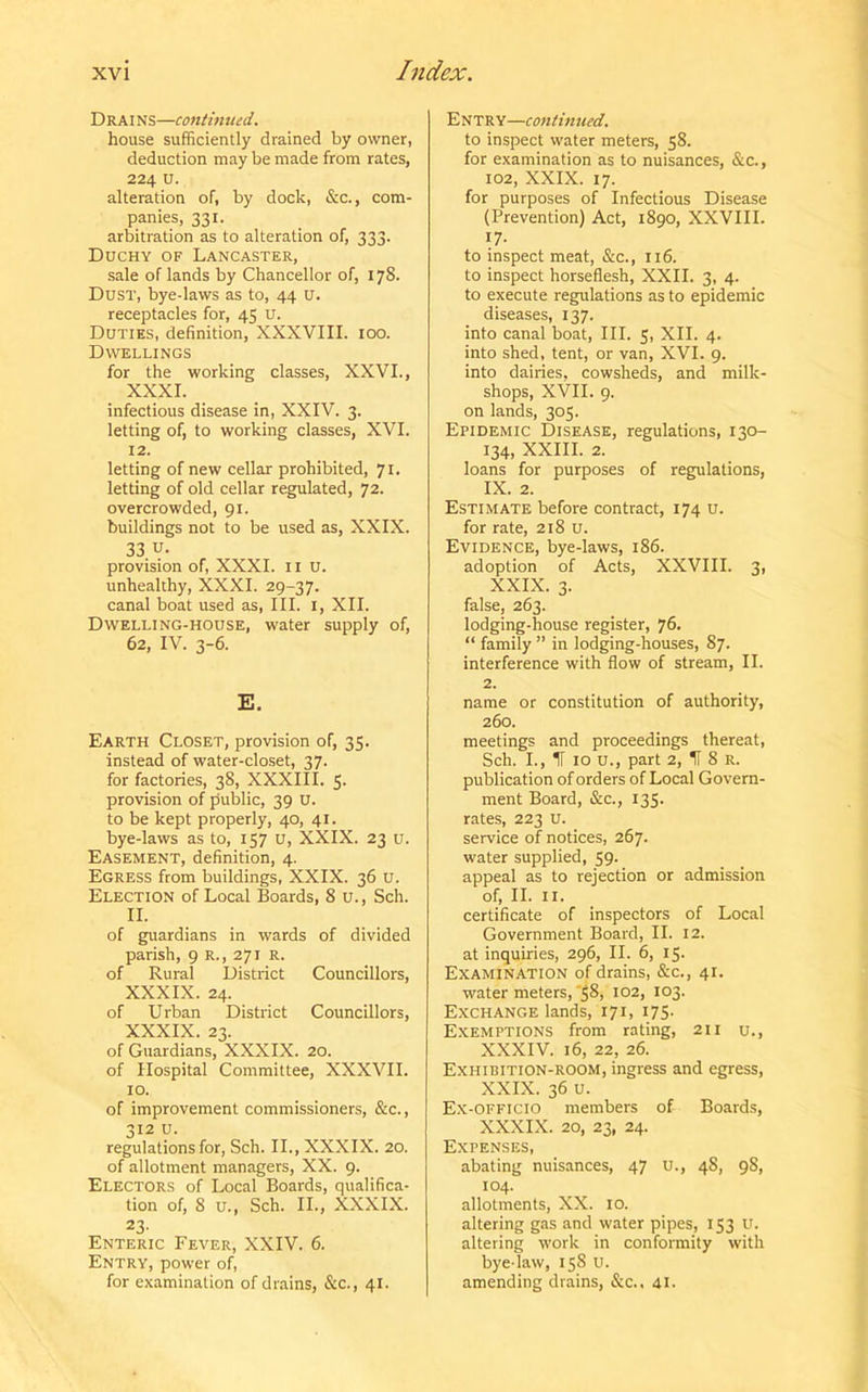Drains—continued. house sufficiently drained by owner, deduction may be made from rates, 224 u. alteration of, by dock, &c., com- panies, 331. arbitration as to alteration of, 333. Duchy of Lancaster, sale of lands by Chancellor of, 178. Dust, bye-laws as to, 44 u. receptacles for, 45 u. Duties, definition, XXXVIII. 100. Dwellings for the working classes, XXVI., XXXI. infectious disease in, XXIV. 3. letting of, to working classes, XVI. 12. letting of new cellar prohibited, 71. letting of old cellar regulated, 72. overcrowded, 91. buildings not to be used as, XXIX. 33 u- provision of, XXXI. 11 U. unhealthy, XXXI. 29-37. canal boat used as, III. 1, XII. Dwelling-house, water supply of, 62, IV. 3-6. E. Earth Closet, provision of, 35. instead of water-closet, 37. for factories, 38, XXXIII. 5- provision of public, 39 U. to be kept properly, 40, 41. bye-laws as to, 157 u, XXIX. 23 u. Easement, definition, 4. Egress from buildings, XXIX. 36 u. Election of Local Boards, 8 u., Sch. II. of guardians in wards of divided parish, 9 r., 271 R. of Rural District Councillors, XXXIX. 24. of Urban District Councillors, XXXIX. 23. of Guardians, XXXIX. 20. of Hospital Committee, XXXVII. 10. of improvement commissioners, &c., 312 U. regulations for, Sch. II., XXXIX. 20. of allotment managers, XX. 9. Electors of Local Boards, qualifica- tion of, 8 u., Sch. II., XXXIX. 23- Enteric Fever, XXIV. 6. Entry, power of, for examination of drains, &c., 41. Entry—continued. to inspect water meters, 58. for examination as to nuisances, &c., 102, XXIX. 17. for purposes of Infectious Disease (Prevention) Act, 1890, XXVIII. 17- to inspect meat, &c., 116. to inspect horseflesh, XXII. 3, 4. to execute regulations as to epidemic diseases, 137. into canal boat, III. 5, XII. 4. into shed, tent, or van, XVI. 9. into dairies, cowsheds, and milk- shops, XVII. 9. on lands, 305. Epidemic Disease, regulations, 130- 134, XXIII. 2. loans for purposes of regulations, IX. 2. Estimate before contract, 174 u. for rate, 218 u. Evidence, bye-laws, 186. adoption of Acts, XXVIII. 3, XXIX. 3. false, 263. lodging-house register, 76. “ family ” in lodging-houses, 87. interference with flow of stream, II. 2. name or constitution of authority, 260. meetings and proceedings thereat, Sch. I., IT 10 u., part 2, IT 8 R. publication of orders of Local Govern- ment Board, &c., 135. rates, 223 u. service of notices, 267. water supplied, 59. appeal as to rejection or admission of, II. 11. certificate of inspectors of Local Government Board, II. 12. at inquiries, 296, II. 6, 15- Examination of drains, &c., 41. water meters, 58, 102, 103. Exchange lands, 171, 175. Exemptions from rating, 211 u., XXXIV. 16, 22, 26. Exhibition-room, ingress and egress, XXIX. 36 u. Ex-officio members of Boards, XXXIX. 20, 23, 24. Expenses, abating nuisances, 47 U., 48, 98, 104. allotments, XX. 10. altering gas and water pipes, 153 U. altering work in conformity with bye-law, 158 u. amending drains, &c., 41.