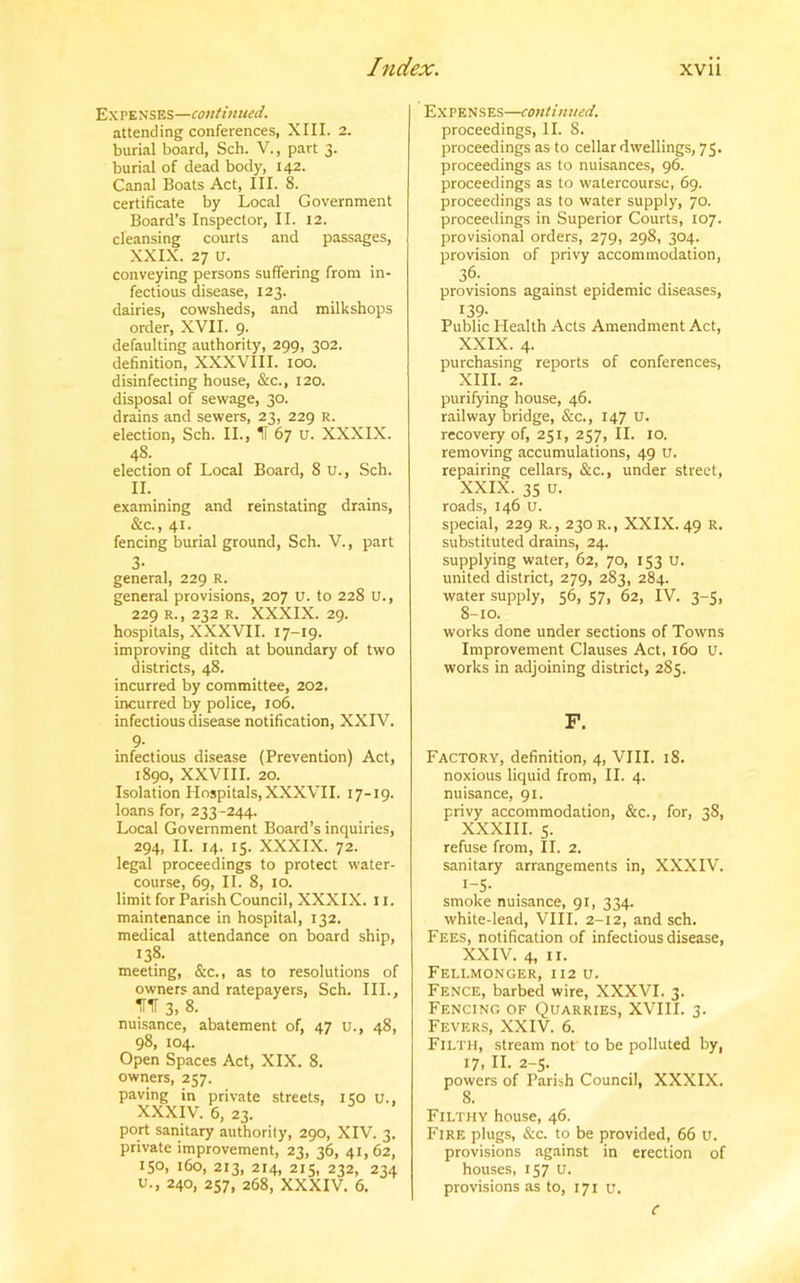 Expenses—continued. attending conferences, XIII. 2. burial board, Sch. V., part 3. burial of dead body, 142. Canal Boats Act, III. 8. certificate by Local Government Board’s Inspector, II. 12. cleansing courts and passages, XXIX. 27 u. conveying persons suffering from in- fectious disease, 123. dairies, cowsheds, and milkshops order, XVII. 9. defaulting authority, 299, 302. definition, XXXVIII. 100. disinfecting house, &c., 120. disposal of sewage, 30. drains and sewers, 23, 229 R. election, Sch. II., H 67 u. XXXIX. 48. election of Local Board, 8 U., Sch. II. examining and reinstating drains, &c., 41. fencing burial ground, Sch. V., part 3- general, 229 R. general provisions, 207 u. to 228 u., 229 R., 232 R. XXXIX. 29. hospitals, XXXVII. 17-19. improving ditch at boundary of two districts, 48. incurred by committee, 202. incurred by police, 106. infectious disease notification, XXIV. 9- . infectious disease (Prevention) Act, 1890, XXVIII. 20. Isolation Hospitals, XXXVII. 17-x 9. loans for, 233 -244. Local Government Board’s inquiries, 294, II. 14. 15. XXXIX. 72. legal proceedings to protect water- course, 69, II. 8, 10. limit for Parish Council, XXXIX. 11. maintenance in hospital, 132. medical attendance on board ship, 138- meeting, &c., as to resolutions of owners and ratepayers, Sch. III., irir 3.8. nuisance, abatement of, 47 u., 48, 98, 104. Open Spaces Act, XIX. 8. owners, 257. paving in private streets, 150 u., XXXIV. 6, 23. port sanitary authority, 290, XIV. 3. private improvement, 23, 36, 41, 62, 150, 160, 213, 214, 215, 232, 234 U., 240, 257, 268, XXXIV. 6. Expenses—continued. proceedings, II. 8. proceedings as to cellar dwellings, 75. proceedings as to nuisances, 96. proceedings as to watercourse, 69. proceedings as to water supply, 70. proceedings in Superior Courts, 107. provisional orders, 279, 298, 304. provision of privy accommodation, 36- provisions against epidemic diseases, 139- Public Health Acts Amendment Act, XXIX. 4. purchasing reports of conferences, XIII. 2. purifying house, 46. railway bridge, &c., 147 U. recovery of, 251, 257, II. 10. removing accumulations, 49 u. repairing cellars, &c., under street, XXIX. 35 u. roads, 146 u. special, 229 r. , 230 r., XXIX. 49 R. substituted drains, 24. supplying water, 62, 70, 153 u. united district, 279, 283, 284. water supply, 56, 57, 62, IV. 3-5, 8-10. works done under sections of Towns Improvement Clauses Act, 160 u. works in adjoining district, 285. F. Factory, definition, 4, VIII. 18. noxious liquid from, II. 4. nuisance, 91. privy accommodation, &c., for, 38, XXXIII. 5. refuse from, II. 2. sanitary arrangements in, XXXIV. 1-5- smoke nuisance, 91, 334. white-lead, VIII. 2-12, and sch. Fees, notification of infectious disease, XXIV. 4, 11. Fellmonger, 112 u. Fence, barbed wire, XXXVI. 3. Fencing of Quarries, XVIII. 3. Fevers, XXIV. 6. Filth, stream not to be polluted by, 17, II. 2-5. powers of Parish Council, XXXIX. 8. Filthy house, 46. Fire plugs, &c. to be provided, 66 u. provisions against in erection of houses, 157 U. provisions as to, 171 u. C