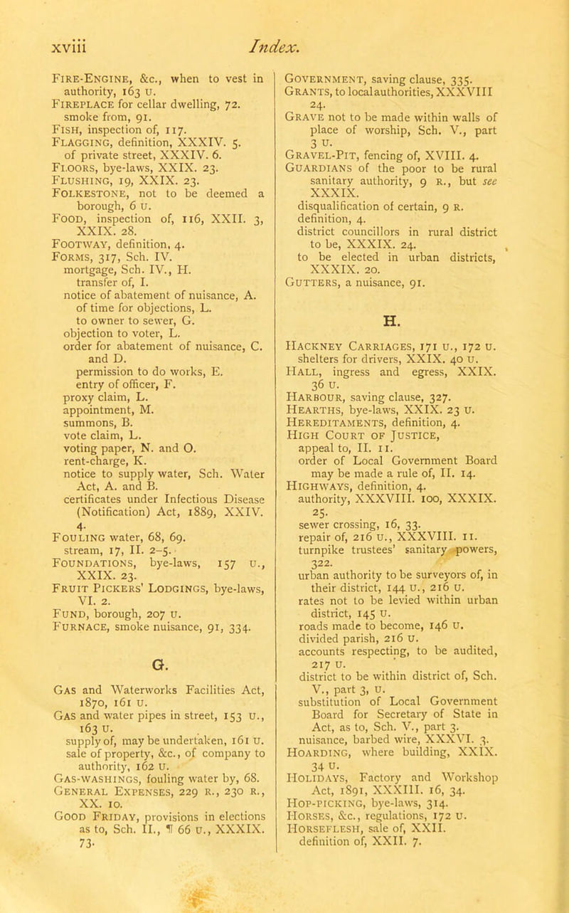 Fire-Engine, &c., when to vest in authority, 163 U. Fireplace for cellar dwelling, 72. smoke from, 91. Fish, inspection of, 117. Flagging, definition, XXXIV. 5. of private street, XXXIV. 6. Floors, bye-laws, XXIX. 23. Flushing, 19, XXIX. 23. Folkestone, not to be deemed a borough, 6 u. Food, inspection of, 116, XXII. 3, XXIX. 28. Footway, definition, 4. Forms, 317, Sch. IV. mortgage, Sch. IV., FI. transfer of, I. notice of abatement of nuisance, A. of time for objections, L. to owner to sewer, G. objection to voter, L. order for abatement of nuisance, C. and D. permission to do works, E. entry of officer, F. proxy claim, L. appointment, M. summons, B. vote claim, L. voting paper, N. and O. rent-charge, K. notice to supply water, Sch. Water Act, A. and B. certificates under Infectious Disease (Notification) Act, 1889, XXIV. 4- Fouling water, 68, 69. stream, 17, II. 2-5. Foundations, bye-laws, 157 u., XXIX. 23. Fruit Pickers’ Lodgings, bye-laws, VI. 2. Fund, borough, 207 u. Furnace, smoke nuisance, 91, 334. G. Gas and Waterworks Facilities Act, 1870, 161 U. Gas and water pipes in street, 153 u., 163 U. supply of, may be undertaken, 161 u. sale of property, &c., of company to authority, 162 U. Gas-washings, fouling water by, 68. General Expenses, 229 r., 230 r., XX. 10. Good Friday, provisions in elections as to, Sch. II., f 66 u., XXXIX. 73- Government, saving clause, 335. Grants, to local authorities, XXXVIII 24. Grave not to be made within walls of place of worship, Sch. V., part 3 u- Gravel-Pit, fencing of, XVIII. 4. Guardians of the poor to be rural sanitary authority, 9 R., but see XXXIX. disqualification of certain, 9 R. definition, 4. district councillors in rural district to be, XXXIX. 24. to be elected in urban districts, XXXIX. 20. Gutters, a nuisance, 91. H. Hackney Carriages, 171 u., 172 u. shelters for drivers, XXIX. 40 u. PIall, ingress and egress, XXIX. 36 u. Harbour, saving clause, 327. Hearths, bye-laws, XXIX. 23 u. Hereditaments, definition, 4. High Court of Justice, appeal to, II. II. order of Local Government Board may be made a rule of, II. 14. Highways, definition, 4. authority, XXXVIII. 100, XXXIX. 25- sewer crossing, 16, 33. repair of, 216 u., XXXVIII. II. turnpike trustees’ sanitary powers, 322. urban authority to be surveyors of, in their district, 144 u., 216 u. rates not to be levied within urban district, 145 U. roads made to become, 146 U. divided parish, 216 U. accounts respecting, to be audited, 217 u. district to be within district of, Sch. V., part 3, u. substitution of Local Government Board for Secretary of State in Act, as to, Sch. V., part 3. _ nuisance, barbed wire, XXXVI. 3. Hoarding, where building, XXIX. 34 u- Holidays, Factory and Workshop Act, 1891, XXXIII. 16, 34. Hop-picking, bye-laws, 314. Horses, &c., regulations, 172 u. Horseflesh, sale of, XXII. definition of, XXII. 7.