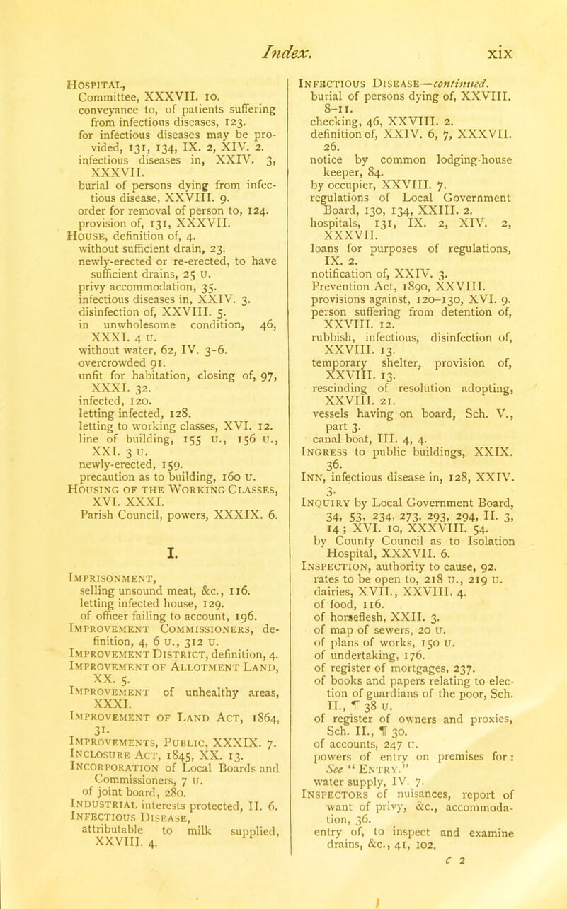 Hospital, Committee, XXXVII. io. conveyance to, of patients suffering from infectious diseases, 123. for infectious diseases may be pro- vided, 131, 134, IX. 2, XIV. 2. infectious diseases in, XXIV. 3, XXXVII. burial of persons dying from infec- tious disease, XXVIII. 9. order for removal of person to, 124. provision of, 131, XXXVII. House, definition of, 4. without sufficient drain, 23. newly-erected or re-erected, to have sufficient drains, 25 u. privy accommodation, 35. infectious diseases in, XXIV. 3. disinfection of, XXVIII. 5. in unwholesome condition, 46, XXXI. 4 u. without water, 62, IV. 3-6. overcrowded 91. unfit for habitation, closing of, 97, XXXI. 32. infected, 120. letting infected, 128. letting to working classes, XVI. 12. line of building, 155 u., 156 u., XXI. 3 u. newly-erected, 159. precaution as to building, 160 U. Housing of the Working Classes, XVI. XXXI. Parish Council, powers, XXXIX. 6. I. Imprisonment, selling unsound meat, &c., 116. letting infected house, 129. of officer failing to account, 196. Improvement Commissioners, de- finition, 4, 6 u., 312 u. Improvement District, definition, 4. Improvement of Allotment Land, XX. 5. Improvement of unhealthy areas, XXXI. Improvement of Land Act, 1864, 31- Improvements, Public, XXXIX. 7. Inclosure Act, 1845, XX. 13. Incorporation of Local Boards and Commissioners, 7 u. of joint board, 280. Industrial interests protected, II. 6. Infectious Disease, attributable to milk supplied, XXVIII. 4. Infectious Disease—continued. burial of persons dying of, XXVIII. 8-11. checking, 46, XXVIII. 2. definition of, XXIV. 6, 7, XXXVII. 26. notice by common lodging-house keeper, 84. by occupier, XXVIII. 7. regulations of Local Government Board, 130, 134, XXIII. 2. hospitals, 131, IX. 2, XIV. 2, XXXVII. loans for purposes of regulations, IX. 2. notification of, XXIV. 3. Prevention Act, 1890, XXVIII. provisions against, 120-130, XVI. 9. person suffering from detention of, XXVIII. 12. rubbish, infectious, disinfection of, XXVIII. 13. temporary shelter, provision of, XXVIII. 13. rescinding of resolution adopting, XXVIII. 21. vessels having on board, Sch. V., part 3. canal boat, III. 4, 4. Ingress to public buildings, XXIX. 36- Inn, infectious disease in, 128, XXIV. 3- Inquiry by Local Government Board, 34, 53, 234, 273, 293, 294, II. 3, 14 ; XVI. 10, XXXVIII. 54. by County Council as to Isolation Hospital, XXXVII. 6. Inspection, authority to cause, 92. rates to be open to, 218 u., 219 u. dairies, XVII., XXVIII. 4. of food, 116. of horseflesh, XXII. 3. of map of sewers, 20 u. of plans of works, 150 u. of undertaking, 176. of register of mortgages, 237. of books and papers relating to elec- tion of guardians of the poor, Sch. II., IT 38 u. of register of owners and proxies, Sch. II., IT 30. of accounts, 247 u. powers of entry on premises for: See “ Entry.” water supply, IV. 7. Inspectors of nuisances, report of want of privy, &c., accommoda- tion, 36. entry of, to inspect and examine drains, &c., 41, 102. c 2 f