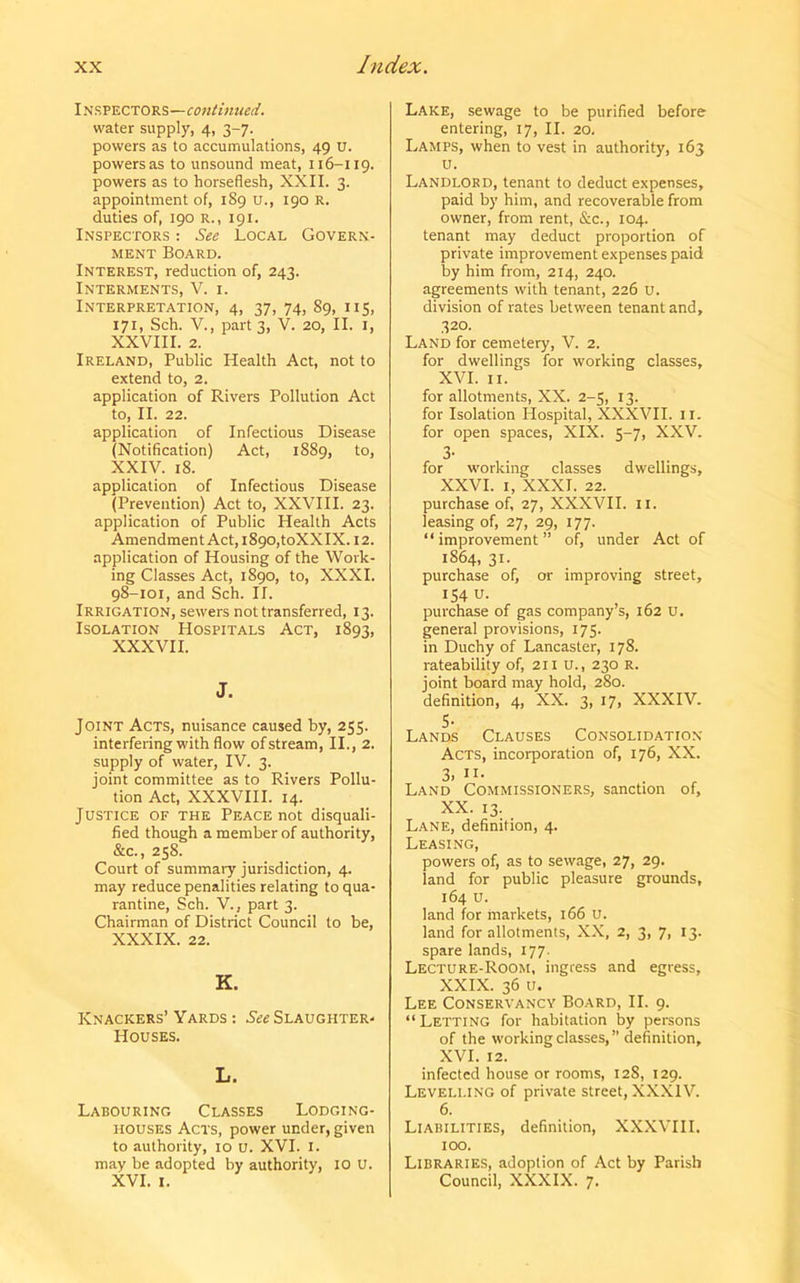 INSPECTORS—continued. water supply, 4, 3-7. powers as to accumulations, 49 U. powers as to unsound meat, 116-119. powers as to horseflesh, XXII. 3. appointment of, 1S9 u., 190 R. duties of, 190 R., 191. Inspectors : See Local Govern- ment Board. Interest, reduction of, 243. Interments, V. 1. Interpretation, 4, 37, 74, 89, 115, 171, Sch. V., part 3, V. 20, II. 1, XXVIII. 2. Ireland, Public Health Act, not to extend to, 2. application of Rivers Pollution Act to, II. 22. application of Infectious Disease (Notification) Act, 1889, to, XXIV. 18. application of Infectious Disease (Prevention) Act to, XXVIII. 23. application of Public Health Acts Amendment Act, 1890,toXXIX. 12. application of Housing of the Work- ing Classes Act, 1890, to, XXXI. 98-101, and Sch. II. Irrigation, sewers not transferred, 13. Isolation Hospitals Act, 1893, XXXVII. J. Joint Acts, nuisance caused by, 255. interfering with flow of stream, II., 2. supply of water, IV. 3. joint committee as to Rivers Pollu- tion Act, XXXVIII. 14. Justice of the Peace not disquali- fied though a member of authority, &c., 258. Court of summary jurisdiction, 4. may reduce penalities relating to qua- rantine, Sch. V., part 3. Chairman of District Council to be, XXXIX. 22. K. Knackers’ Yards : See Slaughter- Houses. L. Labouring Classes Lodging- houses Acts, power under, given to authority, 10 u. XVI. 1. may be adopted by authority, 10 U. XVI. 1. Lake, sewage to be purified before entering, 17, II. 20. Lamps, when to vest in authority, 163 u. Landlord, tenant to deduct expenses, paid by him, and recoverable from owner, from rent, &c., 104. tenant may deduct proportion of private improvement expenses paid by him from, 214, 240. agreements with tenant, 226 u. division of rates between tenant and, 320. Land for cemetery, V. 2. for dwellings for working classes, XVI. 11. for allotments, XX. 2-5, 13. for Isolation Hospital, XXXVII. 11. for open spaces, XIX. 5-7, XXV. 3- for working classes dwellings, XXVI. 1, XXXI. 22. purchase of, 27, XXXVII. II. leasing of, 27, 29, 177. “improvement” of, under Act of 1S64, 31. purchase of, or improving street, 154 u. purchase of gas company’s, 162 U. general provisions, 175- in Duchy of Lancaster, 178. rateability of, 211 U., 230 R. joint board may hold, 280. definition, 4, XX. 3, 17, XXXIV. 5- Lands Clauses Consolidation Acts, incorporation of, 176, XX. 3. in- land Commissioners, sanction of, XX. 13. Lane, definition, 4. Leasing, powers of, as to sewage, 27, 29. land for public pleasure grounds, 164 u. land for markets, 166 U. land for allotments, XX, 2, 3, 7, 13. spare lands, 177. Lecture-Room, ingress and egress, XXIX. 36 u. Lee Conservancy Board, II. 9. “Letting for habitation by persons of the working classes, ” definition, XVI. 12. infected house or rooms, 12S, 129. Levelling of private street, XXXIV. 6. Liabilities, definition, XXXVIII. 100. Libraries, adoption of Act by Parish Council, XXXIX. 7.
