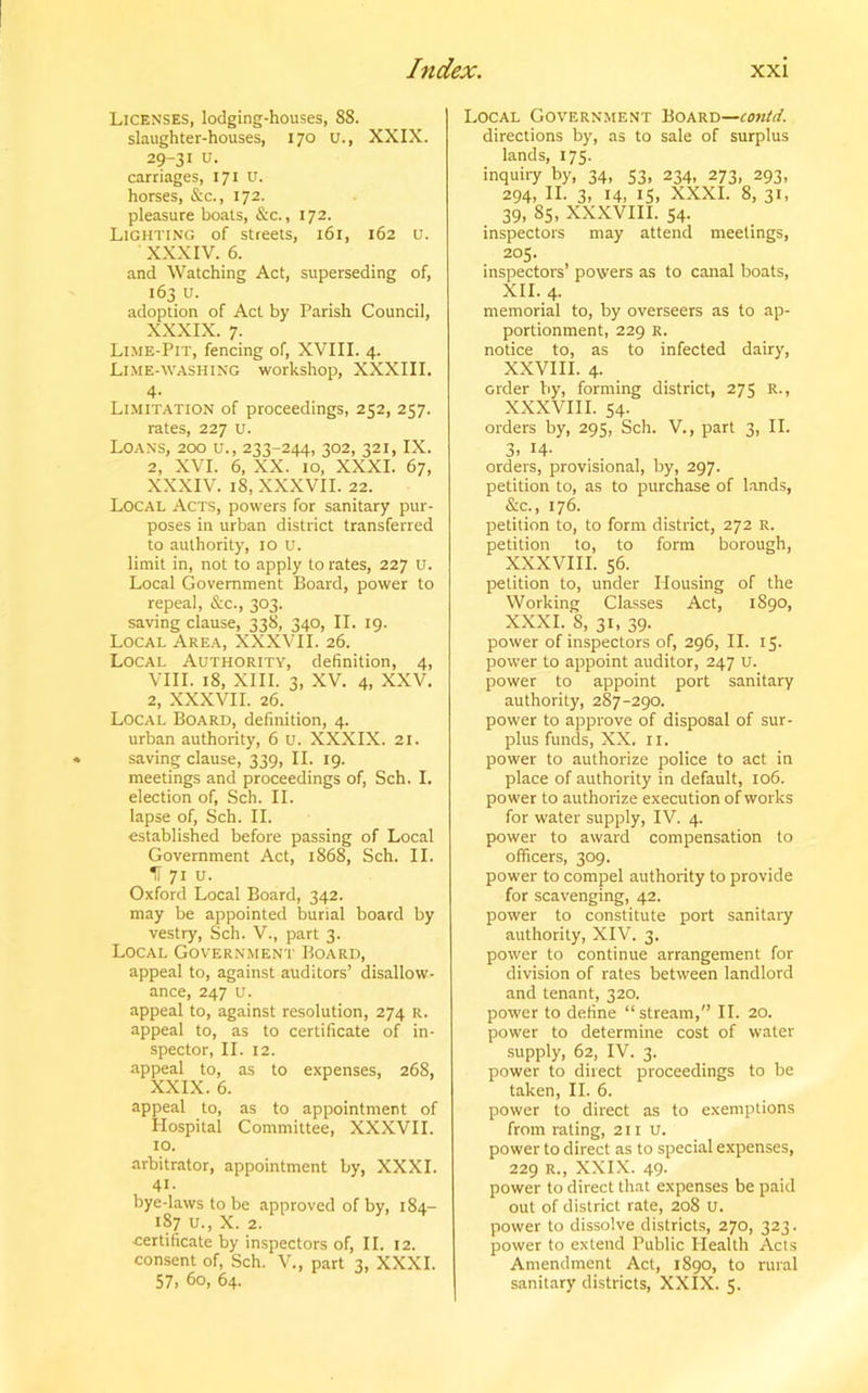 Licenses, lodging-houses, 88. slaughter-houses, 170 u., XXIX. 29-31 u. carriages, 171 U. horses, &c., 172. pleasure boats, &c., 172. Lighting of streets, 161, 162 u. XXXIV. 6. and Watching Act, superseding of, 163 u. adoption of Act by Parish Council, XXXIX. 7. Lime-Pit, fencing of, XVIII. 4. Lime-washing workshop, XXXIII. 4- Limitation of proceedings, 252, 257. rates, 227 u. Loans, 200 u., 233-244, 302, 321, IX. 2, XVI. 6, XX. 10, XXXI. 67, XXXIV. 18, XXXVII. 22. Local Acts, powers for sanitary pur- poses in urban district transferred to authority, 10 u. limit in, not to apply to rates, 227 U. Local Government Board, power to repeal, &c., 303. saving clause, 338, 340, II. 19. Local Area, XXXVII. 26. Local Authority, definition, 4, VIII. 18, XIII. 3, XV. 4, XXV. 2, XXXVII. 26. Local Board, definition, 4. urban authority, 6 u. XXXIX. 21. saving clause, 339, II. 19. meetings and proceedings of, Sch. I. election of, Sch. II. lapse of, Sch. II. established before passing of Local Government Act, 1868, Sch. II. IT 71 u. Oxford Local Board, 342. may be appointed burial board by vestry, Sch. V., part 3. Local Government Board, appeal to, against auditors’ disallow- ance, 247 u. appeal to, against resolution, 274 R. appeal to, as to certificate of in- spector, II. 12. appeal to, as to expenses, 268, XXIX. 6. appeal to, as to appointment of Hospital Committee, XXXVII. 10. arbitrator, appointment by, XXXI. 41- bye-laws to be approved of by, 184- 187 u., X. 2. certificate by inspectors of, II. 12. consent of, Sch. V., part 3, XXXI. 57, 60, 64. Local Government Board—tontd. directions by, as to sale of surplus lands, 175. inquiry by, 34, 53, 234, 273, 293, 294, II. 3, 14, 15, XXXI. 8, 31, 39, 85, XXXVIII. 54. inspectors may attend meetings, 205. inspectors’ powers as to canal boats, XII. 4. memorial to, by overseers as to ap- portionment, 229 R. notice to, as to infected dairy, XXVIII. 4. order by, forming district, 275 R., XXXVIII. 54. orders by, 295, Sch. V., part 3, II. 3, 14- orders, provisional, by, 297. petition to, as to purchase of lands, &c., 176. petition to, to form district, 272 R. petition to, to form borough, XXXVIII. 56. petition to, under Housing of the Working Classes Act, 1890, XXXI. 8, 31, 39. power of inspectors of, 296, II. 15- power to appoint auditor, 247 u. power to appoint port sanitary authority, 287-290. power to approve of disposal of sur- plus funds, XX, IX. power to authorize police to act in place of authority in default, 106. power to authorize execution of works for water supply, IV. 4. power to award compensation to officers, 309. power to compel authority to provide for scavenging, 42. power to constitute port sanitary authority, XIV. 3. power to continue arrangement for division of rates between landlord and tenant, 320. power to define “ stream,” II. 20. power to determine cost of water supply, 62, IV. 3. power to direct proceedings to be taken, II. 6. power to direct as to exemptions from rating, 211 U. power to direct as to special expenses, 229 R., XXIX. 49. power to direct that expenses be paid out of district rate, 208 U. power to dissolve districts, 270, 323. power to extend Public Health Acts Amendment Act, 1890, to rural sanitary districts, XXIX. 5.