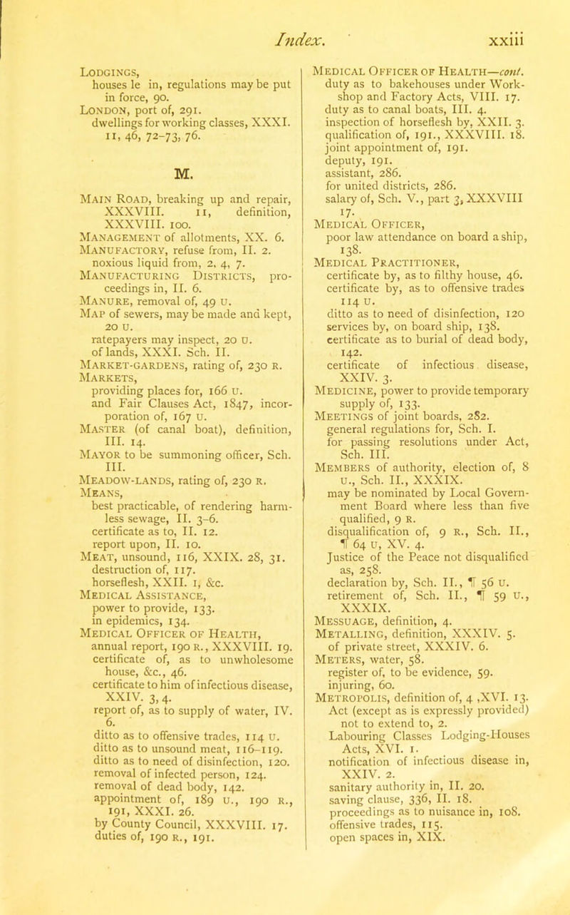 Lodgings, houses le in, regulations may be put in force, 90. London, port of, 291. dwellings for working classes, XXXI. 11, 46, 72-73, 76. M. Main Road, breaking up and repair, XXXVIII. 11, definition, XXXVIII. 100. Management of allotments, XX. 6. Manufactory, refuse from, II. 2. noxious liquid from, 2, 4, 7. Manufacturing Districts, pro- ceedings in, II. 6. Manure, removal of, 49 u. Map of sewers, may be made and kept, 20 u. ratepayers may inspect, 20 U. of lands, XXXI. Sch. II. Market-gardens, rating of, 230 r. Markets, providing places for, 166 u. and Fair Clauses Act, 1847, incor- poration of, 167 u. Master (of canal boat), definition, III. 14. Mayor to be summoning officer, Sch. III. Meadow-lands, rating of, 230 r. Means, best practicable, of rendering harm- less sewage, II. 3-6. certificate as to, II. 12. report upon, II. 10. Meat, unsound, 116, XXIX. 28, 31. destruction of, 117. horseflesh, XXII. 1, &c. Medical Assistance, power to provide, 133. in epidemics, 134. Medical Officer of Health, annual report, 190 R., XXXVIII. 19. certificate of, as to unwholesome house, &c., 46. certificate to him of infectious disease, XXIV. 3, 4. report of, as to supply of water, IV. 6. ditto as to offensive trades, 114 u. ditto as to unsound meat, 116-119. ditto as to need of disinfection, 120. removal of infected person, 124. removal of dead body, 142. appointment of, 189 u., 190 R., 191, XXXI. 26. by County Council, XXXVIII. 17. duties of, 190 r., 191. Medical Officer of Health—cont. duty as to bakehouses under Work- shop and Factory Acts, VIII. 17. duty as to canal boats, III. 4. inspection of horseflesh by, XXII. 3. qualification of, 191., XXXVIII. 18. joint appointment of, 191. deputy, 191. assistant, 286. for united districts, 286. salary of, Sch. V., part 3, XXXVIII 17- Medical Officer, poor law attendance on board a ship, 138- Medical Practitioner, certificate by, as to filthy house, 46. certificate by, as to offensive trades 114 u. ditto as to need of disinfection, 120 services by, on board ship, 138. certificate as to burial of dead body, 142. certificate of infectious disease, XXIV. 3. Medicine, power to provide temporary- supply of, 133. Meetings of joint boards, 2S2. general regulations for, Sch. I. for passing resolutions under Act, Sch. III. Members of authority, election of, 8 u., Sch. II., XXXIX. may be nominated by Local Govern- ment Board where less than five qualified, 9 R. disqualification of, 9 R., Sch. II., II 64 u, XV. 4. Justice of the Peace not disqualified as, 258. declaration by, Sch. II., H 56 U. retirement of, Sch. II., II 59 u-> XXXIX. Messuage, definition, 4. Metalling, definition, XXXIV. 5. of private street, XXXIV. 6. Meters, water, 58. register of, to be evidence, 59. injuring, 60. Metropolis, definition of, 4 ,XVI. 13. Act (except as is expressly provided) not to extend to, 2. Labouring Classes Lodging-Houses Acts, XVI. 1. notification of infectious disease in, XXIV. 2. sanitary authority in, II. 20. saving clause, 336, II. 18. proceedings as to nuisance in, 108. offensive trades, 115. open spaces in, XIX.
