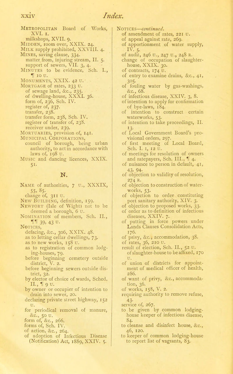 Metropolitan Board of Works, XVI. i. milkshops, XVII. 9. Midden, room over, XXIX. 24. Milk supply prohibited, XXVIII. 4. Mines, saving clause, 334. matter from, injuring stream, II. 5. support of sewers, VII. 3, 4. Minutes to be evidence, Sch. I., f 10 u. Monuments, XXIX. 42 u. Mortgage of rates, 233 u. of sewage land, &c., 235. of dwelling-house, XXXI. 36. form of, 236, Sch. IV. register of, 237. transfer, 238. transfer form, 238, Sch. IV. register of transfer of, 238. receiver under, 239. Mortuaries, provision of, 141. Municipal Corporations, council of borough, being urban authority, to act in accordance with laws of, 198 u. Music and dancing licences, XXIX. Si- N. Name of authorities, 7 u., XXXIX, 55, 85- change of, 311 u. New Building, definition, 159. Newport (Isle of Wight) not to be deemed a borough, 6 U. Nomination of members, Sch. II., HH 39, 43 u. Notices, defacing, &c., 306, XXIX. 48. as to letting cellar dwellings, 73. as to new works, 158 u. as to registration of common lodg- ing-houses, 79. before beginning cemetery outside district, V. 2. before beginning sewers outside dis- trict, 32. by elector of choice of wards, Sched. II., If 9 u. by owner or occupier of intention to drain into sewer, 20. declaring private street highway, 152 u. for periodical removal of manure, &c., 50 u. form of, &c., 266. forms of, Sch. IV. of action, &c., 264. of adoption of Infectious Disease (Notification) Act, 1889, XXIV. 5. Notices—continued. of amendment of rates, 221 U. of appeal against rate, 269. of apportionment of water supply, IV. s- of audit, 246 u., 247 u., 248 R. change of occupation of slaughter- house, XXIX. 30. of contracts, 174 u. of entry to examine drains, &c., 41, 3°5- . of fouling water by gas-washings, See., 68. of infectious disease, XXIV. 3, 8. of intention to apply for confirmation of bye-laws, 184. of intention to construct certain waterworks, 53. of intention to take proceedings, II. i3- of Local Government Board’s pro- visional orders, 297. of first meeting of Local Board, Sch. I. 1, 12 u. of meetings for resolution of owners and ratepayers, Sch. III., If 4. of nuisance to person in default, 41, 43. 94- of objection to validity of resolution, 274 R. of objection to construction of water- works, 53. of objection to order constituting port sanitary authority, XIV. 3. of objection to proposed works, 33. of order as to definition of infectious diseases, XXIV. 7. of putting in force powers under Lands Clauses Consolidation Acts, 176. of privy, &c., accommodation, 38. of rates, 36, 210 u. result of election, Sch. II., 52 u. of slaughter-house to be affixed, 170 U. of union of districts for appoint- ment of medical officer of health, 286. of want of privy, &c., accommoda- tion, 36. of works, 158, V. 2. requiring authority to remove refuse, 43- service of, 267. to be given by common lodging- house keeper of infectious disease, 84. to cleanse and disinfect house, Sec., 46, 120. to keeper of common lodging-house to report list of vagrants, S3.