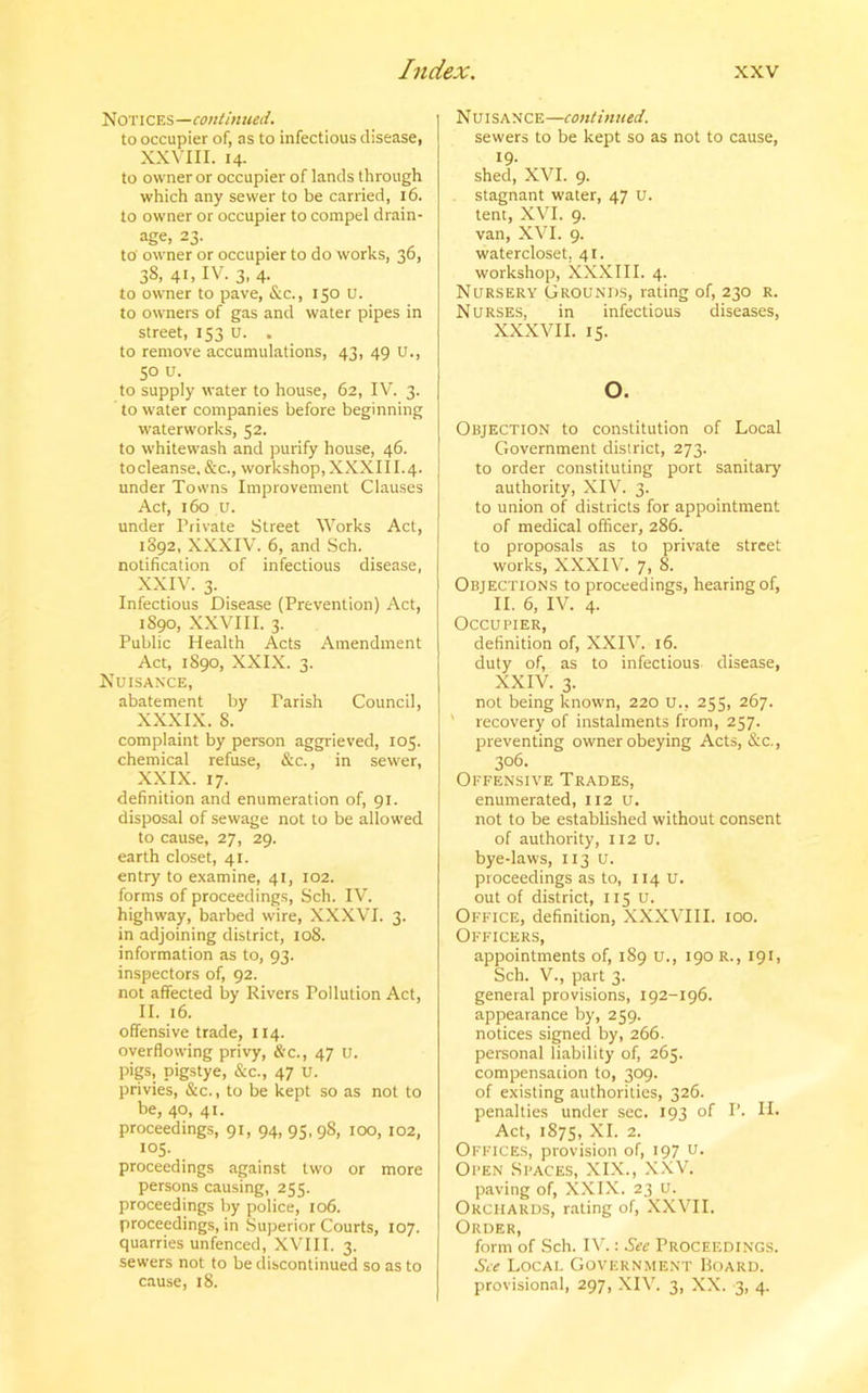 Notices—continued. to occupier of, as to infectious disease, XXVIII. 14. to owner or occupier of lands through which any sewer to be carried, 16. to owner or occupier to compel drain- age, 23. to' owner or occupier to do works, 36, 38, 41, IV. 3, 4. to owner to pave, &c., 150 U. to owners of gas and water pipes in street, 153 U. . to remove accumulations, 43, 49 U., 50 u. to supply water to house, 62, IV. 3. to water companies before beginning waterworks, 52. to whitewash and purify house, 46. tocleanse. &c., workshop, XXXIII.4. under Towns Improvement Clauses Act, 160 u. under Private Street Works Act, 1892, XXXIV. 6, and Sch. notification of infectious disease, XXIV. 3. Infectious Disease (Prevention) Act, 1S90, XXVIII. 3. Public Health Acts Amendment Act, 1S90, XXIX. 3. Nuisance, abatement by Parish Council, XXXIX. 8. complaint by person aggrieved, 105. chemical refuse, &c., in sewer, XXIX. 17. definition and enumeration of, 91. disposal of sewage not to be allowed to cause, 27, 29. earth closet, 41. entry to examine, 41, 102. forms of proceedings, Sch. IV. highway, barbed wire, XXXVI. 3. in adjoining district, 108. information as to, 93. inspectors of, 92. not affected by Rivers Pollution Act, II. 16. offensive trade, 114. overflowing privy, &c., 47 U. pigs, pigstye, &c., 47 U. privies, &c., to be kept so as not to be, 40, 41. proceedings, 91, 94, 95, 98, 100, 102, 105. proceedings against two or more persons causing, 255. proceedings by police, 106. proceedings, in Superior Courts, 107. quarries unfenced, XVIII. 3. sewers not to be discontinued so as to cause, 18. Nuisance—continued. sewers to be kept so as not to cause, 19- shed, XVI. 9. stagnant water, 47 u. tent, XVI. 9. van, XVI. 9. watercloset. 41. workshop, XXXIII. 4. Nursery Grounds, rating of, 230 r. Nurses, in infectious diseases, XXXVII. 15. o. Objection to constitution of Local Government district, 273. to order constituting port sanitary authority, XIV. 3. to union of districts for appointment of medical officer, 286. to proposals as to private street works, XXXIV. 7, 8. Objections to proceedings, hearing of, II. 6, IV. 4. Occupier, definition of, XXIV. 16. duty of, as to infectious disease, XXIV. 3. not being known, 220 u., 253, 267. ’ recovery of instalments from, 257. preventing owner obeying Acts, &c., 306. Offensive Trades, enumerated, 112 u. not to be established without consent of authority, 112 U. bye-laws, 113 U. proceedings as to, 114 u. out of district, 115 U. Office, definition, XXXVIII. 100. Officers, appointments of, 189 U., 190 R., 191, Sch. V., part 3. general provisions, 192-196. appearance by, 259. notices signed by, 266. personal liability of, 265. compensation to, 309. of existing authorities, 326. penalties under sec. 193 of I’. 11- Act, 1875, XI. 2. Offices, provision of, 197 u- Open Spaces, XIX., XXV. paving of, XXIX. 23 u. Orchards, rating of, XXVII. Order, form of Sch. IV.: See Proceedings. See Local Government Board. provisional, 297, XIV. 3, XX. 3, 4.