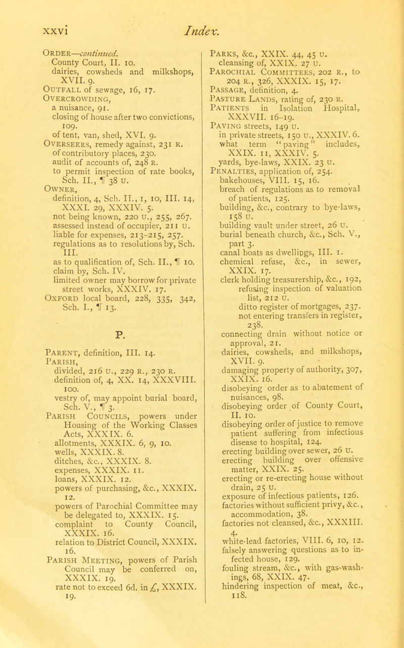 O R DE R—continued. County Court, II. io. dairies, cowsheds and milkshops, XVII. 9. Outfall of sewage, 16, 17. Overcrowding, a nuisance, 91. closing of house after two convictions, 109. of tent, van, shed, XVI. 9. Overseers, remedy against, 231 R. of contributory places, 230. audit of accounts of, 248 R. to permit inspection of rate books, Sch. II., IF 38 u. Owner, definition, 4, Sch. II., 1, 10, III. 14, XXXI. 29, XXXIV. 5. not being known, 220 U., 255, 267. assessed instead of occupier, 211 u. liable for expenses, 213-215, 257. regulations as to resolutions by, Sch. III. as to qualification of, Sch. II., IF 10. claim by, Sch. IV. limited owner may borrow for private street works, XXXIV. 17. Oxford local board, 228, 335, 342, Sch. I., IF 13. P. Parent, definition, III. 14. Parish, divided, 216 u., 229 R., 230 R. definition of, 4, XX. 14, XXXVIII. 100. vestry of, may appoint burial board, Sch. V., IF 3. Parish Councils, powers under Housing of the Working Classes Acts, XXXIX. 6. allotments, XXXIX. 6, 9, 10. wells, XXXIX. 8. ditches, &c., XXXIX. 8. expenses, XXXIX. 11. loans, XXXIX. 12. powers of purchasing, &c., XXXIX. 12. powers of Parochial Committee may be delegated to, XXXIX. 15. complaint to County Council, XXXIX. 16. relation to District Council, XXXIX. 16. Parish Meeting, powers of Parish Council may be conferred on, XXXIX. 19. rate not to exceed 6d. in XXXIX. 19- Parks, &c., XXIX. 44, 45 u. cleansing of, XXIX. 27 u. Parochial Committees, 202 r., to 204 r., 326, XXXIX. 15, 17. Passage, definition, 4. Pasture Lands, rating of, 230 r. Patients in Isolation Hospital, XXXVII. 16-19. Paving streets, 149 u. in private streets, 150 U., XXXIV. 6. what term “paving” includes, XXIX. II, XXXIV. 5. yards, bye-laws, XXIX. 23 U. Penalties, application of, 254. bakehouses, VIII. 15, 16. breach of regulations as to removal of patients, 125. building, &c., contrary to bye-laws, 158 u. building vault under street, 26 u. burial beneath church, &c., Sch. V., part 3. canal boats as dwellings, III. 1. chemical refuse, &c., in sewer, XXIX. 17. clerk holding treasurership, &c., 192, refusing inspection of valuation list, 212 U. ditto register of mortgages, 237. not entering transfers in register, 238. connecting drain without notice or approval, 21. dairies, cowsheds, and milkshops, XVII. 9. damaging property of authority, 307, XXIX. 16. disobeying order as to abatement of nuisances, 98. disobeying order of County Court, II. 10. disobeying order of justice to remove patient suffering from infectious disease to hospital, 124. erecting building over sewer, 26 U. erecting building over offensive matter, XXIX. 25. erecting or re-erecting house without drain, 25 U. exposure of infectious patients, 126. factories without sufficient privy, &c., accommodation, 38. factories not cleansed, &c., XXXIII. 4- . white-lead factories, VIII. 6, 10, 12. falsely answering questions as to in- fected house, 129. fouling stream, &c., with gas-wash- ings, 68, XXIX. 47- hindering inspection of meat, &c., 118.