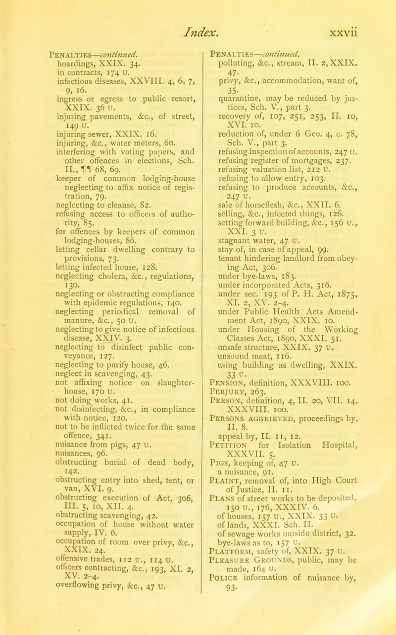 Penalties—continued. hoardings, XXIX. 34. in contracts, 174 U. infectious diseases, XXVIII. 4, 6, 7, 9. ingress or egress to public resort, XXIX. 36 u. injuring pavements, &c., of street, 149 U. injuring sewer, XXIX. 16. injuring, &c., water meters, 60. interfering with voting papers, and other offences in elections, Sch. II. , ITir 68, 69. keeper of common lodging-house neglecting to affix notice of regis- tration, 79. neglecting to cleanse, S2. refusing access to officers of autho- rity, 85. for offences by keepers of common lodging-houses, 86. letting cellar dwelling contrary to provisions, 73. letting infected house, 128. neglecting cholera, &c., regulations, 130. neglecting or obstructing compliance with epidemic regulations, 140. neglecting periodical removal of manure, &c., 50 U. neglecting to give notice of infectious disease, XXIV. 3. neglecting to disinfect public con- veyance, 127. neglecting to purify house, 46. neglect in scavenging, 43. not affixing notice on slaughter- house, 170 u. not doing works, 41. not disinfecting, &c., in compliance with notice, 120. not to be inflicted twice for the same offence, 341. nuisance from pigs, 47 u. nuisances, 96. obstructing burial of dead body, 142. obstructing entry into shed, tent, or van, XVI. 9. obstructing execution of Act, 306, III. S, 10, XII. 4. obstructing scavenging, 42. occupation of house without water supply, IV. 6. occupation of room over privy, &c., XXIX. 24. offensive trades, 112 u., 114 u. officers contracting, &c., 193, XI. 2, XV. 2-4. overflowing privy, &c., 47 u. Penalties—continued. polluting, &c., stream, II. 2, XXIX. 47- privy, &c., accommodation, want of, 35- quarantine, may be reduced by jus- tices, Sch. V., part 3. recovery of, 107, 251, 253, II. 10, XVI. 10. reduction of, under 6 Geo. 4, c. 78, Sch. V., part 3. refusing inspection of accounts, 247 u. refusing register of mortgages, 237. refusing valuation list, 212 u. refusing to allow entry, 103. refusing to produce accounts, &c., 247 u. sale of horseflesh, &c., XXII. 6. selling, &c., infected things, 126. setting forward building, &c., 156 U., XXI. 3 u. stagnant water, 47 U. stay of, in case of appeal, 99. tenant hindering landlord from obey- ing Act, 306. under bye-laws, 183. under incorporated Acts, 316. under sec. 193 of P. PI. Act, 1875, XI. 2, XV. 2-4. under Public Health Acts Amend- ment Act, 1890, XXIX. 10. under Housing of the Working Classes Act, 1890, XXXI. 51. unsafe structure, XXIX. 37 u. unsound meat, 116. using building as dwelling, XXIX. 33 u- Pension, definition, XXXVIII. 100. Perjury, 263. Person, definition, 4, II. 20, VII. 14, XXXVIII. 100. Persons aggrieved, proceedings by, II. 8. appeal by, II. 11, 12. Petition for Isolation Hospital, XXXVII. 5. Pigs, keeping of, 47 u. a nuisance, 91. Plaint, removal of, into High Court of Justice, II. 11. Plans of street works to be deposited, 150 u., 176, XXXIV. 6. of houses, 157 U., XXIX. 33 u. of lands, XXXI. Sch. II. of sewage works outside district, 32. bye-laws as to, 157 u. Platform, safety of, XXIX. 37 u. Pleasure Grounds, public, may be made, 164 u. Police information of nuisance by, 93-