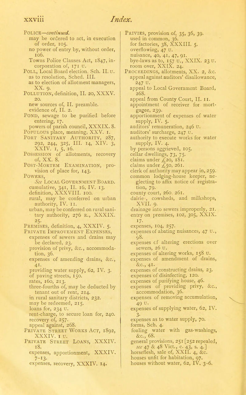 POLICE—continued. may be ordered to act, in execution of order, 105. no power of entry by, without order, 106. Towns Police Clauses Act, 1847, in- corporation of, 171 u. Poll, Local Board election. Sch. II. u. as to resolution, Sched. III. as to election of allotment managers, XX. 9. Pollution, definition, II. 20, XXXV. 20. new sources of, II. preamble, evidence of, II. 2. Pond, sewage to be purified before entering, 17. powers of parish council, XXXIX. 8. Populous place, meaning, XXV. 1. Port Sanitary Authority, 287, 292, 244, 325, III. 14, XIV. 3, XXIV. 1, s. 16. Possession of allotments, recovery of, XX. 8. Post-Mortem Examination, pro- vision of place for, 143. Powers, See Local Government Board. cumulative, 341, II. 16, IV. 13. definition, XXXVIII. 100. rural, may be conferred on urban authority, IV. 11. urban, may be conferred on rural sani- tary authority, 276 R., XXXIX. 25- Premises, definition, 4, XXXIV. 5. Private Improvement Expenses, expenses of sewers and drains may be declared, 23. provision of privy, &c., accommoda- tion, 36. expenses of amending drains, &c., 41- providing water supply, 62, IV. 3. of paving streets, 150. rates, 160, 213. three-fourths of, may be deducted by tenant out of rent, 214. in rural sanitary districts, 232. may be redeemed, 215. loans for, 234 U. rent-charge, to secure loan for, 240. recovery of, 257. appeal against, 268. Private Street Works Act, 1892, XXXIV. i u. Private Street Loans, XXXIV. 18. expenses, apportionment, XXXIV. 7-13- expenses, recovery, XXXIV. 14. Privies, provision of, 35, 36, 39. used in common, 36. for factories, 38, XXXIII. 5. overflowing, 47 u. nuisance, 40, 41, 47, 91. bye-laws as to, 157 u., XXIX. 23 u. room over, XXIX. 24. Proceedings, allotments, XX. 2, &c. appeal against auditors’ disallowance, 247 u. appeal to Local Government Board, 268. appeal from County Court, II. 11. appointment of receiver for mort- gagee, 239. apportionment of expenses of water- supply, IV. 5. auditors’ remuneration, 246 U. auditors’ surcharge, 247 u. authority to execute works for water supply, IV. 4. by persons aggrieved, 103. cellar dwellings, 73, 73. claims under £20, 181. claims under ^50, 261. clerk of authority may appear in, 259. common lodging-house keeper, ne- glecting to affix notice of registra- tion, 79. county court, 260. 261. dairie-, cowsheds, and milkshops, XVII. 9. drainage into sewers improperly, 21. entry on premises, 102, 305, XXIX. 17- expenses, 104, 257. expenses of abating nuisances, 47 U., 98. expenses cf altering erections over sewers, 26 u. expenses of altering works, 158 u. expenses of amendment of drains, &c., 41. expenses of constructing drains, 23. expenses of disinfecting, 120. expenses of purifying house, 46. expenses of providing privy, &c., accommodation, 36. expenses of removing accumulation, 49 u- expenses of supplying water, 62, IV. expenses as to water supply, 70. forms, Sch. 4. fouling water with gas-washings, &c., 68. general provisions, 251 [252 repealed, see 47 & 4S Viet., c. 43, s. 4.] horseflesh, sale of, XXII. 4, &c. houses unfit for habitation, 97. houses without water, 62, IV. 3-6.