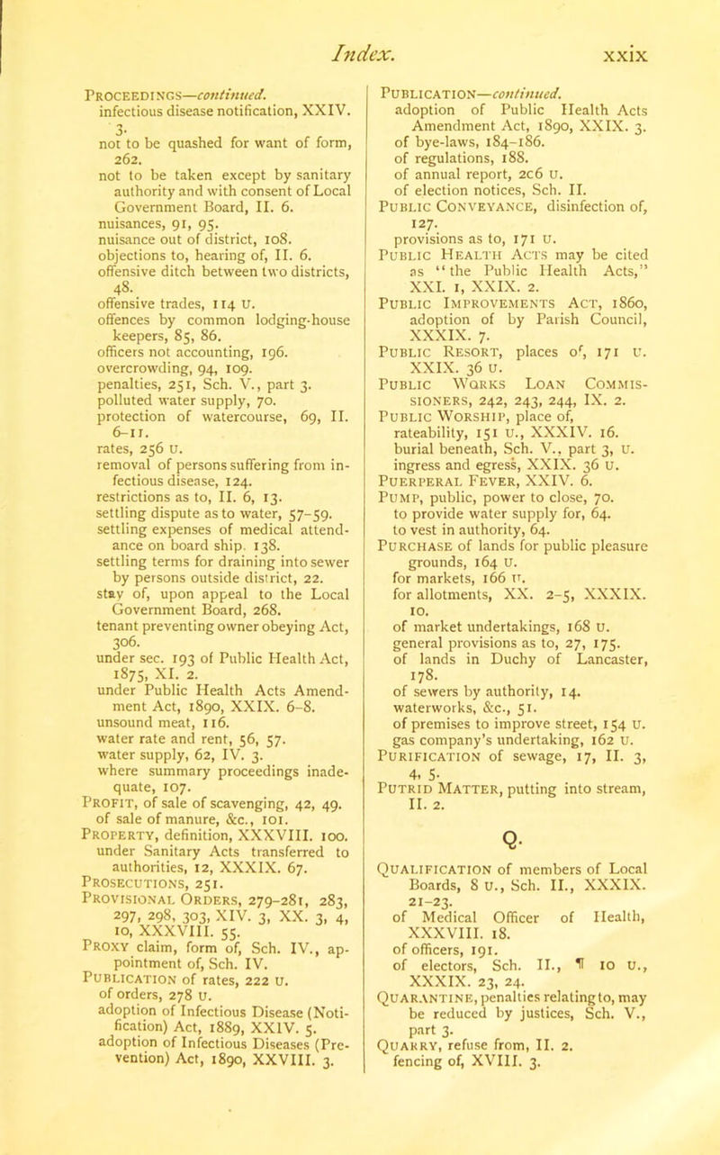 P R OC E E DING s—continued. infectious disease notification, XXIV. 3- not to be quashed for want of form, 262. not to be taken except by sanitary authority and with consent of Local Government Board, II. 6. nuisances, 91, 95. nuisance out of district, 108. objections to, hearing of, II. 6. offensive ditch between two districts, 48. _ offensive trades, 114 U. offences by common lodging-house keepers, 85, 86. officers not accounting, 196. overcrowding, 94, 109. penalties, 251, Sch. V., part 3. polluted water supply, 70. protection of watercourse, 69, II. 6-1J. rates, 256 u. removal of persons suffering from in- fectious disease, 124. restrictions as to, II. 6, 13. settling dispute as to water, 57-59. settling expenses of medical attend- ance on board ship. 138. settling terms for draining into sewer by persons outside district, 22. stay of, upon appeal to the Local Government Board, 268. tenant preventing owner obeying Act, 306. under sec. 193 of Public Health Act, 1875, XI. 2. under Public Health Acts Amend- ment Act, 1890, XXIX. 6-8. unsound meat, 116. water rate and rent, 56, 57. water supply, 62, IV. 3. where summary proceedings inade- quate, 107. Profit, of sale of scavenging, 42, 49. of sale of manure, &c., 101. Property, definition, XXXVIII. 100. under Sanitary Acts transferred to authorities, 12, XXXIX. 67. Prosecutions, 251. Provisional Orders, 279-281, 283, 297, 298, 303, XIV. 3, XX. 3, 4, 10, XXXVIII. 55. Proxy claim, form of, Sch. IV., ap- pointment of, Sch. IV. Publication of rates, 222 u. of orders, 278 U. adoption of Infectious Disease (Noti- fication) Act, 1889, XXIV. 5. adoption of Infectious Diseases (Pre- vention) Act, 1890, XXVIII. 3. Publication—continued. adoption of Public Health Acts Amendment Act, 1890, XXIX. 3. of bye-laws, 184-186. of regulations, 188. of annual report, 2c6 U. of election notices, Sch. II. Public Conveyance, disinfection of, 127. provisions as to, 171 u. Public Health Acts may be cited as “the Public Plealth Acts,” XXI. 1, XXIX. 2. Public Improvements Act, i860, adoption of by Parish Council, XXXIX. 7. Public Resort, places of, 171 u. XXIX. 36 u. Public Works Loan Commis- sioners, 242, 243, 244, IX. 2. Public Worship, place of, rateability, 151 u., XXXIV. 16. burial beneath, Sch. V., part 3, U. ingress and egress, XXIX. 36 u. Puerperal Fever, XXIV. 6. Pump, public, power to close, 70. to provide water supply for, 64. to vest in authority, 64. Purchase of lands for public pleasure grounds, 164 U. for markets, 166 v. for allotments, XX. 2-5, XXXIX. 10. of market undertakings, 168 U. general provisions as to, 27, 175. of lands in Duchy of Lancaster, 178. of sewers by authority, 14. waterworks, &c., 51. of premises to improve street, 154 u. gas company’s undertaking, 162 u. Purification of sewage, 17, II. 3, 4, 5- Putrid Matter, putting into stream, 11. 2. Q- Qualification of members of Local Boards, 8 u., Sch. II., XXXIX. 21-23. of Medical Officer of Health, XXXVIII. 18. of officers, 191. of electors, Sch. II., H 10 U., XXXIX. 23, 24. Quarantine, penalties relatingto, may be reduced by justices, Sch. V., part 3. Quarry, refuse from, II. 2. fencing of, XVIII. 3.