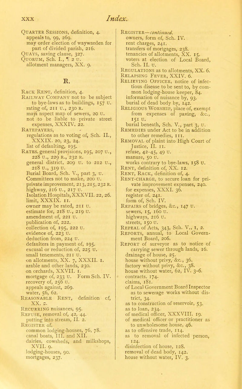 Quarter Sessions, definition, 4. appeals to, 99, 269. may order election of waywarden for part of divided parish, 216. Quays, saving clause, 327. Quorum, Sch. I., H 2 u. allotment managers, XX. 9. E. Rack Rent, definition, 4. Railway Company not to be subject to bye-laws as to buildings, 157 U. rating of, 211 u., 230 R. mayi nspect map of sewers, 20 U. not to be liable to private street expenses, XXXIV. 22. Ratepayers, » regulations as to voting of, Sch. II., XXXIX. 20, 23, 24. list of defaulting, 195. Rates, general provisions, 195, 207 u., 228 u., 229 R., 232 R. general district, 209 u. to 212 u., 218 u., 319 u. Burial Board, Sch. V., part 3, u. Committees not to make, 200 u. private improvement, 213, 215, 232 R. highway, 216 u., 217 u. Isolation Hospitals, XXXVII. 22, 26. limit, XXXIX. 11. owner may be rated, 211 u. estimate for, 218 u., 219 U. amendment of, 221 u. publication of, 222. collection of, 195, 222 u. evidence of, 223 U. deduction from, 224 u. defaulters in payment of, 195. excusal or reduction of, 225 u. small tenements, 211 U. on allotments, XX. 7, XXXII. 1. arable and other lands, 230. on orchards, XXVII. 1. mortgage of, 233 u. Form Sch. IV. recovery of, 256 u. appeals against, 269. water, 56, 62. Reasonable Rent, definition cf, XX. 2. Recurring nuisances, 95. Refuse, removal of, 42, 44. putting into stream, II. 2. Register of, common lodging-houses, 76, 78. canal boats, III. and XII. dairies, cowsheds, and milkshops, XVII. 9. lodging-houses, 90. mortgages, 237. Register— continued. owners, form of, Sch. IV. rent charges, 241. transfers of mortgages, 238. tenancies of allotments, XX. 15. voters at election of Local Board, Sch. II. u. Regulations as to allotments, XX. 6. Relapsing Fever, XXIV. 6. Relieving Officer, notice of infec- tious disease to be sent to, by com- mon lodging-house keeper, 84. information of nuisance by, 93. burial of dead body by, 142. Religious Worship, place of, exempt from expenses of paving, &c., 151 u. burial beneath, Sch. V., part 3, U. Remedies under Act to be in addition to other remedies, in. Removal of plaint into High Court of Justice, II. 11. refuse, 42-45, 49 u. manure, 50 u. works contrary to bye-laws, 158 u. Rent, definition of, XX. 12. Rent, Rack, definition of, 4. Rent-charge, to secure loan for pri- vate improvement expenses, 240. for expenses, XXXI. 36. register of, 241. form of, Sch. IV. Repairs of bridges, &c., 147 u. sewers, 15, 160 u. highways, 216 u. streets, 150 u. Repeal of Acts, 343, Sch. V., 1, 2. Reports, annual, to Local Govern- ment Board, 206. Report of surveyor as to notice of carrying sewer through lands, 16. drainage of house, 25- house without privy, &c., 36. factory without privy, &c., 38. house without water, 62, IV. 3-6. -• contracts, 174. claims, 181. of Local Government Board Inspector as to sewerage works without dis- trict, 34. as to construction of reservoir, 53. as to loan, 234. of medical officer, XXXVIII. 19. of medical officer or practitioner as to unwholesome house, 46. as to offensive trade, 114. as to removal of infected person, 124. disinfection of house, 128. removal of dead body, 142. house without water, IV. 3.