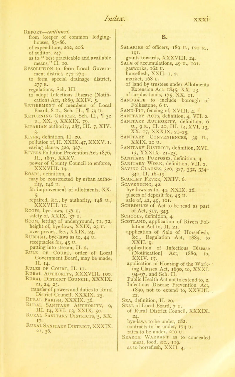 Report—continued. from keeper of common lodging- houses, 83-86. of expenditure, 202, 206. of auditor, 247. as to “best practicable and available means,” II. 10. Resolution to form Local Govern- ment district, 272-274. to form special drainage district, 277 R. regulations, Sch. III. to adopt Infectious Disease (Notifi- cation) Act, 1889, XXIV. 5. Retirement of members of Local Board, 8 U., Sch. II., IT 59 U. Returning Officer, Sch. II., IT 32 u., XX. 9, XXXIX. 79. Riparian authority, 287, III. 7, XIV. 3- River, definition, II. 20. pollution of, II. XXIX.47, XXXV. 1. saving clause, 320, 327. Rivers Pollution Prevention Act, 1876, II., 1893, XXXV. power of County Council to enforce, XXXVIII. 14. Roads, definition, 4. may be constructed by urban autho- rity, 146 u. , for improvement of allotments, XX. S-. repaired, &c., by authority, 148 U., XXXVIII. 11. Roofs, bye-laws, 157 u. safety of, XXIX. 37 U. ROOM, letting of underground, 71, 72, height of, bye-laws, XXIX, 23 U. over privies, &c., XXIX. 24. Rubbish, bye-laws as to, 44 u. receptacles for, 45 u. putting into stream, II. 2. Rule of Court, order of Local Government Board, may be made, II. 14. Rules of Court, II. 11. Rural Authority, XXXVIII. 100. Rural District Council, XXXIX. 21, 24, 25. transfer of powers and duties to Rural District Council, XXXIX. 25. Rural Parish, XXXIX. 36. Rural Sanitary Authority, 9, HI. 14, XVI. 13, XXIX. 50. Rural Sanitary Districts, 5, XX. 17- Rural Sanitary District, XXXIX. 21, 36. S. Salaries of officers, 189 u., 120 r., 191- grants towards, XXXVIII. 24. Sale of accumulations, 49 u., 101. gasworks, 162 u. horseflesh, XXII. 1, 2. market, 168 U. of land by trustees under Allotments Extension Act, 1845, XX. 13. of surplus lands, 175, XX. 11. Sandgate to include borough of Folkestone, 6 u. Sand-Pit, fencing of, XVIII. 4. Sanitary Acts, definition, 4, VII. 2. Sanitary Authority, definition, 6 u., 9 r., II. 20, III. 14,XVI. 13, XX. 17, XXXIX. 21-25. Sanitary Conveniences, iq u.. XXIX. 20 u. Sanitary District, definition, XVI. 13, XXXIX. 21-25. Sanitary Purposes, definition, 4. Sanitary Work, definition, VII. 2. Saving Clauses, 326, 327, 332, 334- 340, II. 16-19. Scarlet Fever, XXIV. 6. Scavenging, 42. bye-laws as to, 44, XXIX. 26. places of deposit for, 45 u. sale of, 42, 49, 101. Schedules of Act to be read as part of Act, 317, 343. Schools, definition, 4. Scotland, application of Rivers Pol- lution Act to, II. 21. application of Sale of Horseflesh, &c , Regulation Act, 1889, to XXII. 9. application of Infectious Disease (Notification) Act, 1889, to, XXIV. 17. application of Housing of the Work- ing Classes Act, 1890, to, XXXI. 94-97, and Sch. II. Public Health Act not to extend to, 2. Infectious Disease Prevention Act, 1890, not to extend to, XXVIII. 22. Sea, definition, II. 20. Seal of Local Board, 7 u. of Rural District Council, XXXIX. 24. bye-laws to be under, 182. contracts to be under, 174 u. rates to be under, 210 u. Search Warrant as to concealed meat, food, &c., 119. as to horseflesh, XXII. 4.