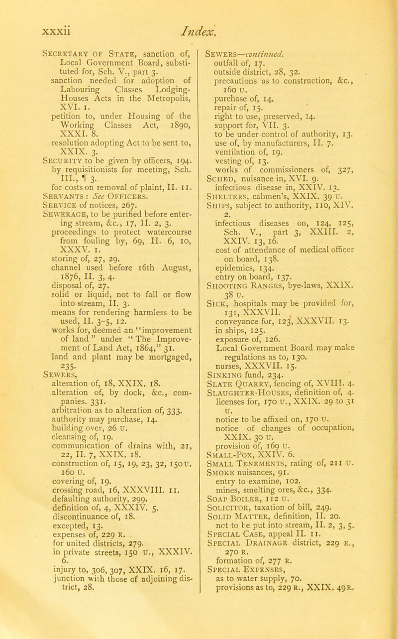 Secretary of State, sanction of, Local Government Board, substi- tuted for, Sch. V., part 3. sanction needed for adoption of Labouring Classes Lodging- Houses Acts in the Metropolis, XVI. 1. petition to, under Housing of the Working Classes Act, 1890, XXXI. S. resolution adopting Act to be sent to, XXIX. 3. Security to be given by officers, 194. by requisitionists for meeting, Sch. HI., If 3. for costs on removal of plaint, II. 11. Servants : See Officers. Service of notices, 267. Sewerage, to be purified before enter- ing stream, &c., 17, II. 2, 3. proceedings to protect watercourse from fouling by, 69, II. 6, 10, XXXV. 1. storing of, 27, 29. channel used before 16th August, 1876, II. 3, 4. disposal of, 27. solid or liquid, not to fall or flow into stream, II. 3. means for rendering harmless to be used, II. 3-5, 12. works for, deemed an “improvement of land ” under “ The Improve- ment of Land Act, 1864,” 31. land and plant may be mortgaged, 235. Sewers, alteration of, 18, XXIX. 18. alteration of, by dock, &c., com- panies. 331. arbitration as to alteration of, 333. authority may purchase, 14. building over, 26 u. cleansing of, 19. communication of drains with, 21, 22, II. 7, XXIX. 18. construction of, 15, 19, 23, 32, 150U, 160 u. covering of, 19. crossing road, 16, XXXVIII. 11. defaulting authority, 299. definition of, 4, XXXIV. 5. discontinuance of, 18. excepted, 13. expenses of, 229 R. . for united districts, 279. in private streets, 150 U., XXXIV. 6. injury to, 306, 307, XXIX. 16, 17. junction with those of adjoining dis- trict, 28. Sewers—continued. outfall of, 17. outside district, 28, 32. precautions as to construction, &c., 160 u. purchase of, 14. repair of, 15. right to use, preserved, 14. support for, VII. 3. to be under control of authority, 13. use of, by manufacturers, II. 7. ventilation of, 19. vesting of, 13. works of commissioners of, 327, Sched, nuisance in, XVI. 9. infectious disease in, XXIV. 13. Shelters, cabmen’s, XXIX. 39 u. Ships, subject to authority, no, XIV. 2. infectious diseases on, 124, 125, Sch. V., part 3, XXIII. 2, XXIV. 13, 16. cost of attendance of medical officer on board, 138. epidemics, 134. entry on board, 137- Shooting Ranges, bye-laws, XXIX. 38 u. Sick, hospitals may be provided for, 131, XXXVII. conveyance for, 123, XXXVII. 13. in ships, 125. exposure of, 126. Local Government Board may make regulations as to, 130. nurses, XXXVII. 15. Sinking fund, 234. Slate Quarry, fencing of, XVIII. 4. Slaughter-Houses, definition of, 4. licenses for, 170 u., XXIX. 29 to 31 u. notice to be affixed on, 170 U. notice of changes of occupation, XXIX. 30 u. provision of, 169 U. Small-Pox, XXIV. 6. Small Tenements, rating of, 211 u. Smoke nuisances, 91. entry to examine, 102. mines, smelting ores, &c., 334. Soap Boiler, 112 u. Solicitor, taxation of bill, 249. Solid Matter, definition, II. 20. net to be put into stream, II. 2, 3, 5. Special Case, appeal II. n. Special Drainage district, 229 r., 270 R. formation of, 277 R. Special Expenses, as to water supply, 70. provisions as to, 229 R., XXIX. 49R.