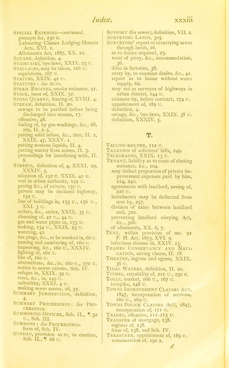 Special Expenses—continued. precepts for, 230 r. Labouring Classes Lodging-Houses Acts, XVI. 1. Allotments Act, 1887, XX. 10. Square, definition, 4. Staircases] bye-laws, XXIX. 23 u. Stallages, may be taken, 166 u. regulations, 167 u. Statues, XXIX. 42 u. Statutes : See Acts. Steam Engines, smoke nuisance, 91. Stock, issue of, XXIX. 52. Stone Quarry, fencing of, XVIII. 4. Stream, definition, II. 20. sewage to be purified before being discharged into stream, 17. offensive, 48. fouling of, by gas-washings, &c., 68, 169, II. 2-5. putting solid refuse, &c., into, II. 2, XXIX. 47, XXXV. 1. putting noxious liquids, II. 4. putting matter from mines, II. 5. proceedings for interfering with, II. 8. Streets, definition of, 4, XXXI. 29, XXXIV. 5. adoption of, 152 u, XXIX. 41 u. vest in urban authority, 149 u. paving &c., of private, 150 u. private may be declared highway, 152 u. line of buildings in, 155 u., 156 u., XXL 3 u. cellars, &c., under, XXIX. 35 u. cleansing of, 42 u., 44 u. gas and water pipes in, 153 u. making, 154 u., XXIX. 23 u. watering, 42. fire plugs, &c., to be marked in, 66 U. naming and numbering of, 160 u. improving, &c., 160 U., XXXIV. lighting of, 161 u. line of, 160 u. obstructions, &c.,in, 160 u., 171 u. notice to sewer private, Sch. IV. refuges in, XXIX. 39 u. trees, &c., in, 149 u. unhealthy, XXXI. 4 u. making sewer across, 16, 32. Summary Jurisdiction, definition, 4- Summary Proceedings : See Pro- ceedings. Summoning Officer, Sch. II., If 32 u., Sch. III. Summons : See Proceedings. form of, Sch. IV. Sunday, provision as to, in election, Sch. II., IT 66 u. Support (for sewer), definition, VII. 2. Surveying Lands, 305. Surveyors’ report as to carrying sewer through lands, 16. as to drains required, 23. want of privy, &c., accommodation, 36. ditto in factories, 38. entry by, to examine drains, &c., 41. report as to house without water- supply, 62. may act as surveyor of highways in urban district, 144 u. estimate by, before contract, 174 u. appointment of, 189 u. definition, 4. swings, &c., bye-laws, XXIX. 38 u. definition, XXXIV. 5. T. Tallow-melter, 112 u. Taxation of solicitors’ bills, 249. Telegraphs, XXIX. 13 u. Tenant, liability as to costs of abating nuisance, &c., 104. may deduct proportion of private im- provement expenses paid by him, 214, 240. agreements with landlord, saving of, 226 u. instalments may be deducted from rent by, 257. division of rates between landlord and, 320. preventing landlord obeying Act, &c., 306. of allotments, XX. 6, 7. Tent, within provision of sec. 91 P. PI. Act, 1875, XVI. 9. infectious disease in, XXIV. 13. Thames Conservancy and Navi- gation, saving clause, II. 18. Theatre, ingress and egress, XXIX. 36 u. Tidal Waters, definition, II. 20. Tithes, rateability of, 211 u., 230 R. Tolls, market, 166 u., 167 u. turnpike, 148 U. Towns Improvement Clauses Act, 1847, incorporation of sections, 160 u., 169 u. Towns Tolice Clauses Act, 1847, incorporation of, 171 U. Trades, offensive, 112-115 u. Transfer of mortgage, 238. register of, 238. form of, 238, and Sch. IV. Treasurer, appointment of, 189 u. remuneration of, 190 r. d