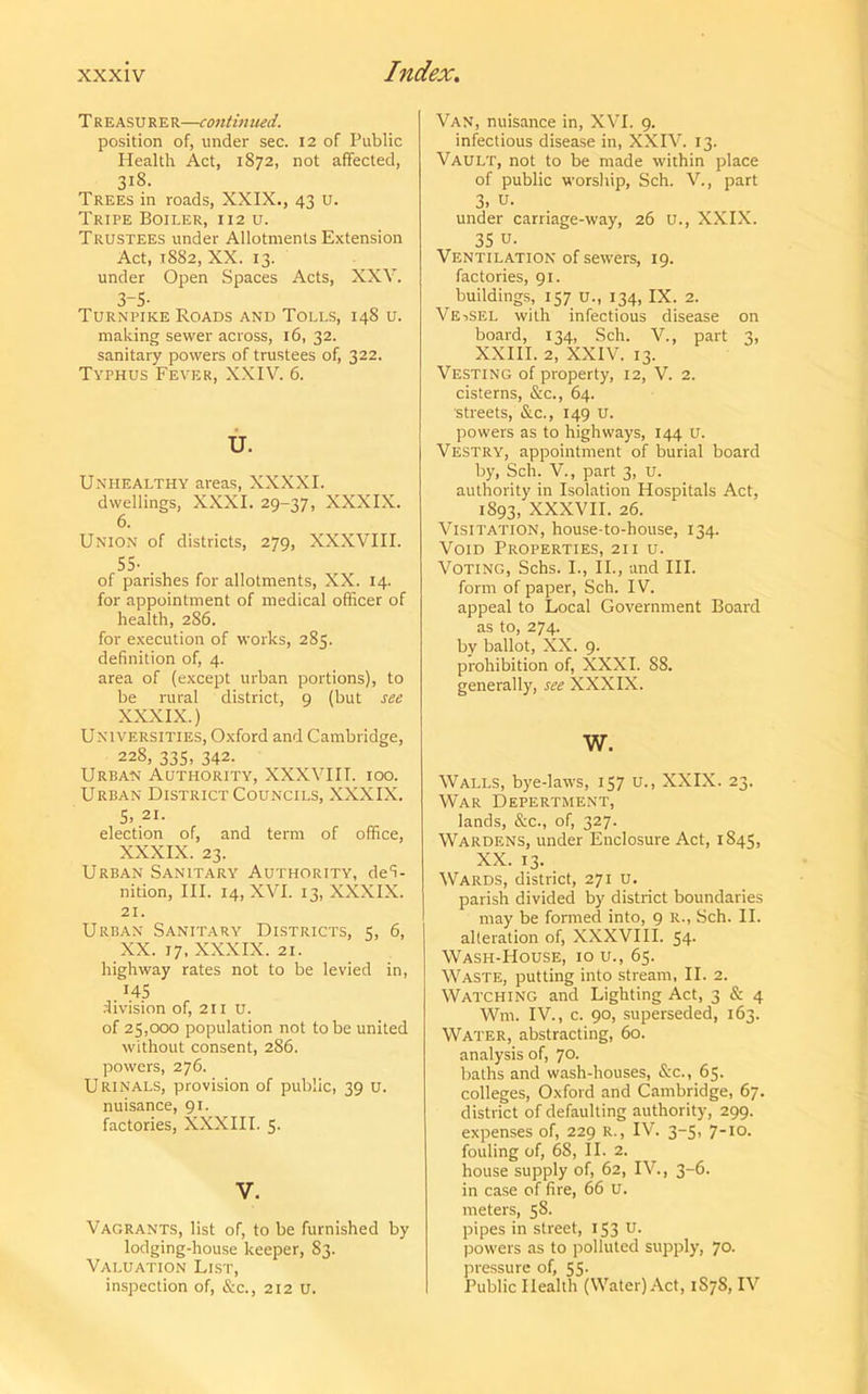 Treasurer—continued. position of, under sec. 12 of Public Health Act, 1872, not affected, 318. Trees in roads, XXIX., 43 u. Tripe Boiler, 112 u. Trustees under Allotments Extension Act, 1882, XX. 13. under Open Spaces Acts, XXV. 3-5- Turnpike Roads and Tolls, 148 u. making sewer across, 16, 32. sanitary powers of trustees of, 322. Typhus Fever, XXIV. 6. U. Unhealthy areas, XXXXI. dwellings, XXXI. 29-37, XXXIX. 6. Union of districts, 279, XXXVIII. 55- . of parishes for allotments, XX. 14. for appointment of medical officer of health, 286. for execution of works, 285. definition of, 4. area of (except urban portions), to be rural district, 9 (but see XXXIX.) Universities, Oxford and Cambridge, 228, 335, 342. Urban Authority, XXXVIII. ioo. Urban District Councils, XXXIX. 5> 21- election of, and term of office, XXXIX. 23. Urban Sanitary Authority, defi- nition, III. 14, XVI. 13, XXXIX. 21. Urban Sanitary Districts, 5, 6, XX. 17. XXXIX. 21. highway rates not to be levied in, H5 division of, 211 u. of 25,000 population not to be united without consent, 286. powers, 276. Urinals, provision of public, 39 u. nuisance, 91. factories, XXXIII. 5. V. Vagrants, list of, to be furnished by lodging-house keeper, 83. Valuation List, inspection of, &c., 212 U. Van, nuisance in, XVI. 9. infectious disease in, XXIV. 13. Vault, not to be made within place of public worship, Sch. V., part 3, u- under carriage-way, 26 U., XXIX. 35 u- Ventilation of sewers, 19. factories, 91. buildings, 157 u., 134, IX. 2. Vessel with infectious disease on board, 134, Sch. V., part 3, XXIII. 2, XXIV. 13. Vesting of property, 12, V. 2. cisterns, &c., 64. streets, &c., 149 u. powers as to highways, 144 U. Vestry, appointment of burial board by, Sch. V., part 3, u. authority in Isolation Hospitals Act, 1S93, XXXVII. 26. Visitation, house-to-house, 134. Void Properties, 21 i u. Voting, Schs. I., II., and III. form of paper, Sch. IV. appeal to Local Government Board as to, 274. by ballot, XX. 9. prohibition of, XXXI. 88. generally, see XXXIX. w. Walls, bye-laws, 157 u., XXIX. 23. War Depertment, lands, &c., of, 327. Wardens, under Enclosure Act, 1845, XX. 13. Wards, district, 271 u. parish divided by district boundaries may be formed into, 9 R., Sch. II. alteration of, XXXVIII. 54. Wash-House, 10 u., 65. Waste, putting into stream, II. 2. Watching and Lighting Act, 3 & 4 Wm. IV., c. 90, superseded, 163. Water, abstracting, 60. analysis of, 70- baths and wash-houses, &c., 65. colleges, Oxford and Cambridge, 67. district of defaulting authority, 299. expenses of, 229 R., IV. 3-5, 7-10. fouling of, 6S, II. 2. house supply of, 62, IV., 3-6. in case of fire, 66 u. meters, 5S. pipes in street, 153 u- powers as to polluted supply, 70. pressure of, 55- Public Health (Water) Act, 1S7S, IV