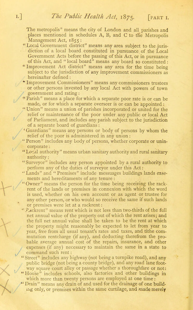 The metropolis” means the city of London and all parishes and places mentioned in schedules A, B, and C to tKe Metropolis Management Act, 1855 : “ Local Government district” means any area subject to the juris- diction of a local board constituted in pursuance of the Local Government Acts before the passing of this Act, or in pursuance of this Act, and “ local board” means any board so constituted : “ Improvement Act district” means any area for the time being subject to the jurisdiction of any improvement commissioners as hereinafter defined : “ Improvement Commissioners” means any commissioners trustees or other persons invested by any local Act with powers of town government and rating: “Parish” means a place for which a separate poor rate is or can be made, or for which a separate overseer is or can be appointed: “ Union” means a union of parishes incorporated or united for the relief or maintenance of the poor under any public or local Act of Parliament, and includes any parish subject to the jurisdiction of a separate board of guardians : ‘Guardians” means any persons or body of persons by whom the relief of the poor is administered in any union : “ Person” includes any body of persons, whether corporate or unin- corporate : “ Local authority” means urban sanitary authority and rural sanitary authority: “Surveyor” includes any person appointed by a rural authority to perform any of the duties of surveyor under this Act: “Lands” and “Premises” include messuages buildings lands ease- ments and hereditaments of any tenure : “Owner” means the person for the time being receiving the rack- rent of the lands or premises in connexion with which the word is used, whether on his own account or as agent or trustee for any other person, or who would so receive the same if such lands or premises were let at a rackrent: “jpackrent” means rent which is not less than two-thirds of the full net annual value of the property out of which the rent arises; and the full net annual value shall be taken to be the rent at which the property might reasonably be expected to let from year to year, free from all usual tenant’s rates and taxes, and tithe com- mutation rentcharge (if any), and deducting therefrom the pro- bable average annual cost of the repairs, insurance, and other expenses (if any) necessary to maintain the same in a state to command such rent: “ Street” includes any highway (not being a turnpike road), and any public bridge (not being a county bridge), and any road lane foot- way square court alley or passage whether a thoroughfare or not: “House” includes schools, also factories and other buildings in which more than twenty persons are employed at one time: “ Drain” means any drain of and used for the drainage of one build- ing only, or premises within the same curtilage, and made merely