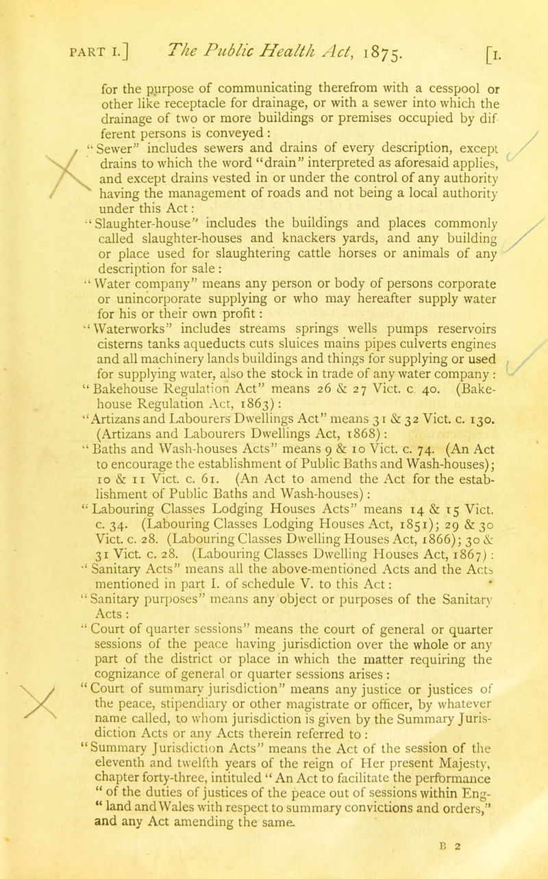 for the purpose of communicating therefrom with a cesspool or other like receptacle for drainage, or with a sewer into which the drainage of two or more buildings or premises occupied by dif- ferent persons is conveyed: / “ Sewer” includes sewers and drains of every description, except drains to which the word “drain” interpreted as aforesaid applies, and except drains vested in or under the control of any authority having the management of roads and not being a local authority under this Act : ‘Slaughter-house” includes the buildings and places commonly called slaughter-houses and knackers yards, and any building or place used for slaughtering cattle horses or animals of any description for sale: “ Water company” means any person or body of persons corporate or unincorporate supplying or who may hereafter supply water for his or their own profit: “Waterworks” includes streams springs wells pumps reservoirs cisterns tanks aqueducts cuts sluices mains pipes culverts engines and all machinery lands buildings and things for supplying or used for supplying water, also the stock in trade of any water company : “Bakehouse Regulation Act” means 26 & 27 Viet, c 40. (Bake- house Regulation Act, 1863): “Artizans and Labourers Dwellings Act” means 31 & 32 Viet. c. 130. (Artizans and Labourers Dwellings Act, 1868) : “ Baths and Wash-houses Acts” means 9 & 10 Viet. c. 74. (An Act to encourage the establishment of Public Baths and Wash-houses); 10 & 11 Viet. c. 61. (An Act to amend the Act for the estab- lishment of Public Baths and Wash-houses): “Labouring Classes Lodging Houses Acts” means 14 & 15 Viet, c. 34. (Labouring Classes Lodging Houses Act, 1851); 29 & 30 Viet. c. 28. (Labouring Classes Dwelling Houses Act, 1866); 30 & 31 Viet. c. 28. (Labouring Classes Dwelling Houses Act, 1867) : “ Sanitary Acts” means all the above-mentioned Acts and the Acts mentioned in part I. of schedule V. to this Act: “Sanitary purposes” means any object or purposes of the Sanitary Acts : “ Court of quarter sessions” means the court of general or quarter sessions of the peace having jurisdiction over the whole or any part of the district or place in which the matter requiring the cognizance of general or quarter sessions arises: “Court of summary jurisdiction” means any justice or justices of the peace, stipendiary or other magistrate or officer, by whatever name called, to whom jurisdiction is given by the Summary Juris- diction Acts or any Acts therein referred to : “Summary Jurisdiction Acts” means the Act of the session of the eleventh and twelfth years of the reign of Her present Majesty, chapter forty-three, intituled “ An Act to facilitate the performance “ of the duties of justices of the peace out of sessions within Eng- “ land and Wales with respect to summary convictions and orders,” and any Act amending the same.