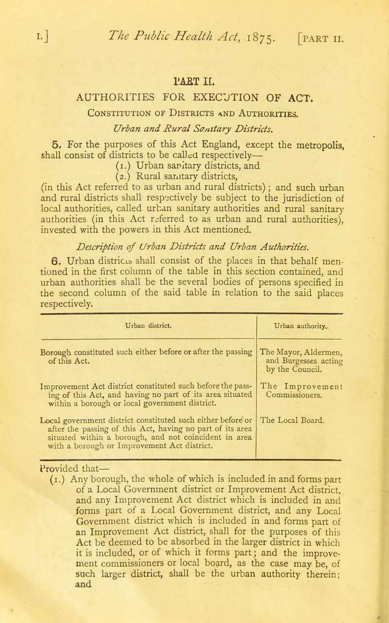 TART II. AUTHORITIES FOR EXECUTION OF ACT. Constitution of Districts and Authorities. Urban and Rural Sanitary Districts. 5. For the purposes of this Act England, except the metropolis, shall consist of districts to be called respectively— (1.) Urban sanitary districts, and (2.) Rural sanitary districts, (in this Act referred to as urban and rural districts); and such urban and rural districts shall respectively be subject to the jurisdiction of local authorities, called urban sanitary authorities and rural sanitary authorities (in this Act referred to as urban and rural authorities), invested with the powers in this Act mentioned. Description of Urban Districts and Urban Authorities. 6. Urban districts shall consist of the places in that behalf men- tioned in the first column of the table in this section contained, and urban authorities shall be the several bodies of persons specified in the second column of the said table in relation to the said places respectively. UrbaD district. Urban authority.: Borough constituted such either before or after the passing of this Act. The Mayor, Aldermen, and Burgesses acting by the Council. Improvement Act district constituted such before the pass- ing of this Act, and having no part of its area situated within a borough or local government district. The Improvement Commissioners. Local government district constituted such either before or after the passing of this Act, having no part of its area situated within a borough, and not coincident in area with a borough or Improvement Act district. The Local Board. Provided that— (1.) Any borough, the whole of which is included in and forms part of a Local Government district or Improvement Act district, and any Improvement Act district which is included in and forms part of a Local Government district, and any Local Government district which is included in and forms part of an Improvement Act district, shall for the purposes of this Act be deemed to be absorbed in the larger district in which it is included, or of which it forms part; and the improve- ment commissioners or local board, as the case may be, of such larger district, shall be the urban authority therein; and