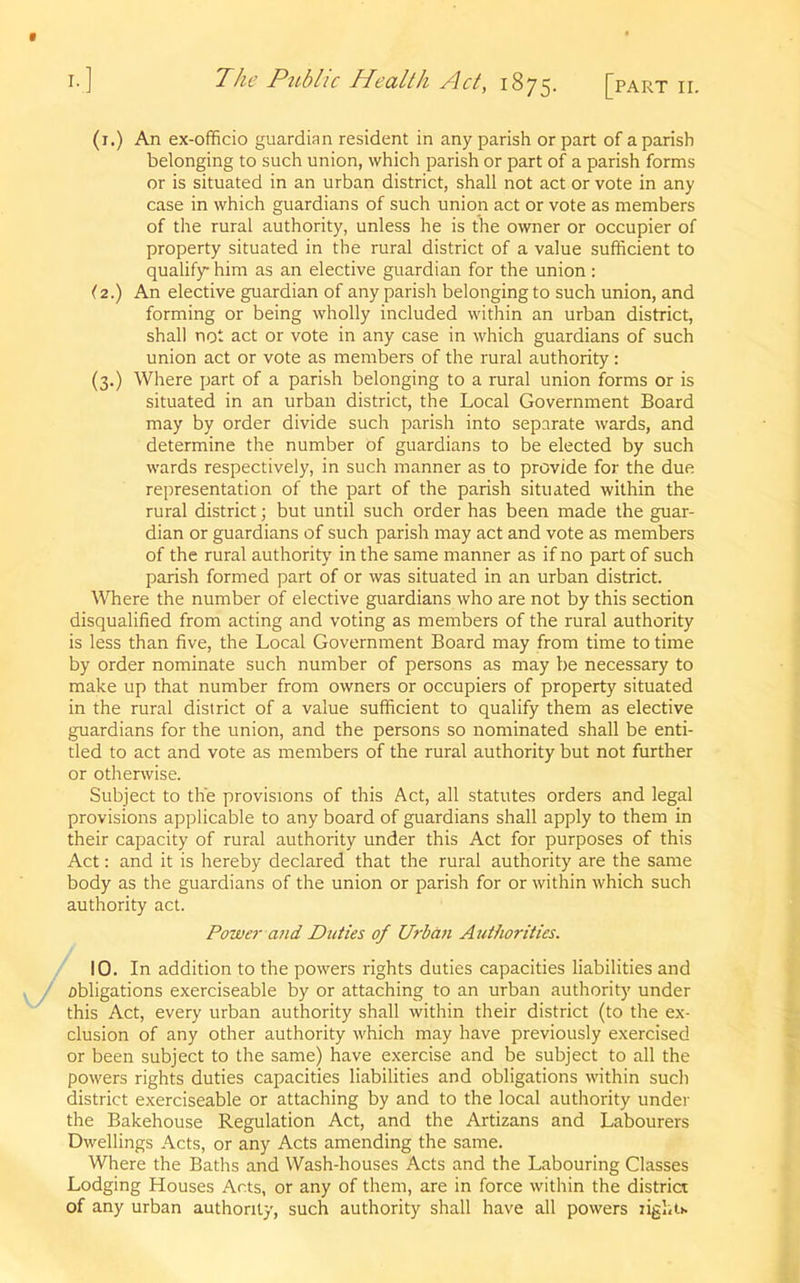 (1.) An ex-officio guardian resident in any parish or part of a parish belonging to such union, which parish or part of a parish forms or is situated in an urban district, shall not act or vote in any case in which guardians of such union act or vote as members of the rural authority, unless he is the owner or occupier of property situated in the rural district of a value sufficient to qualify him as an elective guardian for the union: (2.) An elective guardian of any parish belonging to such union, and forming or being wholly included within an urban district, shall not act or vote in any case in which guardians of such union act or vote as members of the rural authority: (3.) Where part of a parish belonging to a rural union forms or is situated in an urban district, the Local Government Board may by order divide such parish into separate wards, and determine the number of guardians to be elected by such wards respectively, in such manner as to provide for the due representation of the part of the parish situated within the rural district; but until such order has been made the guar- dian or guardians of such parish may act and vote as members of the rural authority in the same manner as if no part of such parish formed part of or was situated in an urban district. Where the number of elective guardians who are not by this section disqualified from acting and voting as members of the rural authority is less than five, the Local Government Board may from time to time by order nominate such number of persons as may be necessary to make up that number from owners or occupiers of property situated in the rural district of a value sufficient to qualify them as elective guardians for the union, and the persons so nominated shall be enti- tled to act and vote as members of the rural authority but not further or otherwise. Subject to the provisions of this Act, all statutes orders and legal provisions applicable to any board of guardians shall apply to them in their capacity of rural authority under this Act for purposes of this Act: and it is hereby declared that the rural authority are the same body as the guardians of the union or parish for or within which such authority act. Power and Duties of Urban Authorities. 10. In addition to the powers rights duties capacities liabilities and obligations exerciseable by or attaching to an urban authority under this Act, every urban authority shall within their district (to the ex- clusion of any other authority which may have previously exercised or been subject to the same) have exercise and be subject to all the powers rights duties capacities liabilities and obligations within such district exerciseable or attaching by and to the local authority under the Bakehouse Regulation Act, and the Artizans and Labourers Dwellings Acts, or any Acts amending the same. Where the Baths and Wash-houses Acts and the Labouring Classes Lodging Houses Acts, or any of them, are in force within the district of any urban authority, such authority shall have all powers lights