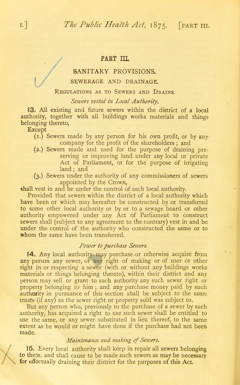 PAST IIL (/ SANITARY PROVISIONS. SEWERAGE AND DRAINAGE. Regulations as to Sewers and Drains. Sewers vested in Local Authority. 13. All existing and future sewers within the district of a local authority, together with all buildings works materials and things belonging thereto, Except (1.) Sewers made by any person for his own profit, or by any company for the profit of the shareholders ; and (2.) Sewers made and used for the purpose of draining pre- serving or improving land under any local or private Act of Parliament, or for the purpose of irrigating land; and (3.) Sewers under the authority of any commissioners of sewers appointed by the Crown, shall vest in and be under the control of such local authority. Provided that sewers within the district of a local authority which have been or which may hereafter be constructed by or transferred to some other local authority or by or to a sewage board or other authority empowered under any Act of Parliament to construct sewers shall (subject to any agreement to the contrary) vest in and be under the control of the authority who constructed the same or to whom the same have been transferred. 14. Any local authority nuiy purchase or otherwise acquire from any person any sewer, or any right of making or of user or other right in or respecting a sewer (with or without any buildings works materials or things belonging thereto), within their district and any person may sell or grant to such authority any such sewer right or property belonging to him ; and any purchase money paid by such authority in pursuance of this section shall be subject to the same trusts (if any) as the sewer right or property sold was subject to. But any person who, previously to the purchase of a sewer by such authority, has acquired a right to use such sewer shall be entitled to use the same, or any sewer substituted in lieu thereof, to the same extent as he would or might have done if the purchase had not been 15. Every local authority shall keep in repair all sewers belonging to them, and shall cause to be made such sewers as may be necessary for effectually draining their district for the purposes of this Act Power to purchase Sewers. made. Maintenance and making of Sewers.