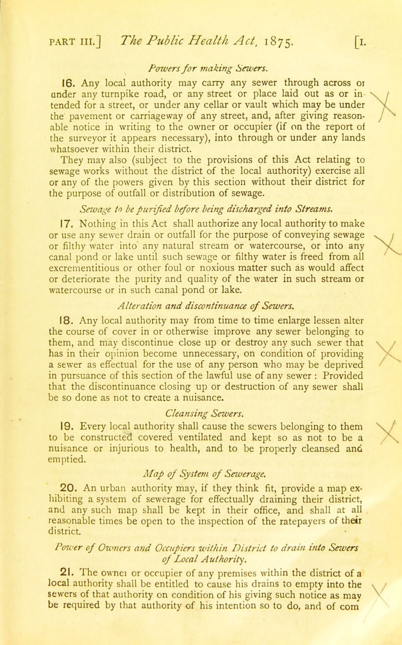 Powers for making Sewers. 16. Any local authority may carry any sewer through across 01 under any turnpike road, or any street or place laid out as or in tended for a street, or under any cellar or vault which may be under the pavement or carriageway of any street, and, after giving reason- able notice in writing to the owner or occupier (if on the report of the surveyor it appears necessary), into through or under any lands whatsoever within their district. They may also (subject to the provisions of this Act relating to sewage works without the district of the local authority) exercise all or any of the powers given by this section without their district for the purpose of outfall or distribution of sewage. Sewage to be purified before being discharged into Streams. 17. Nothing in this Act shall authorize any local authority to make or use any sewer drain or outfall for the purpose of conveying sewage or filthy water into any natural stream or watercourse, or into any canal pond or lake until such sewage or filthy water is freed from all excrementitious or other foul or noxious matter such as would affect or deteriorate the purity and quality of the water in such stream or watercourse or in such canal pond or lake. Alteration and discontinuance of Sewers. 18. Any local authority may from time to time enlarge lessen alter the course of cover in or otherwise improve any sewer belonging to them, and may discontinue close up or destroy any such sewer that has in their opinion become unnecessary, on condition of providing a sewer as effectual for the use of any person who may be deprived in pursuance of this section of the lawful use of any sewer : Provided that the discontinuance closing up or destruction of any sewer shall be so done as not to create a nuisance. Cleansing Sewers. 19. Every local authority shall cause the sewers belonging to them to be constructed covered ventilated and kept so as not to be a nuisance or injurious to health, and to be properly cleansed and emptied. Map of System of Sewerage. 20. An urban authority may, if they think fit, provide a map ex- hibiting a system of sewerage for effectually draining their district, and any such map shall be kept in their office, and shall at all reasonable times be open to the inspection of the ratepayers of their district. Ptnver of Owners and Occupiers within District to dram into Sewers of Local Authority. 21. The ownei or occupier of any premises within the district of a local authority shall be entitled to cause his drains to empty into the sewers of that authority on condition of his giving such notice as may be required by that authority of his intention so to do, and of com
