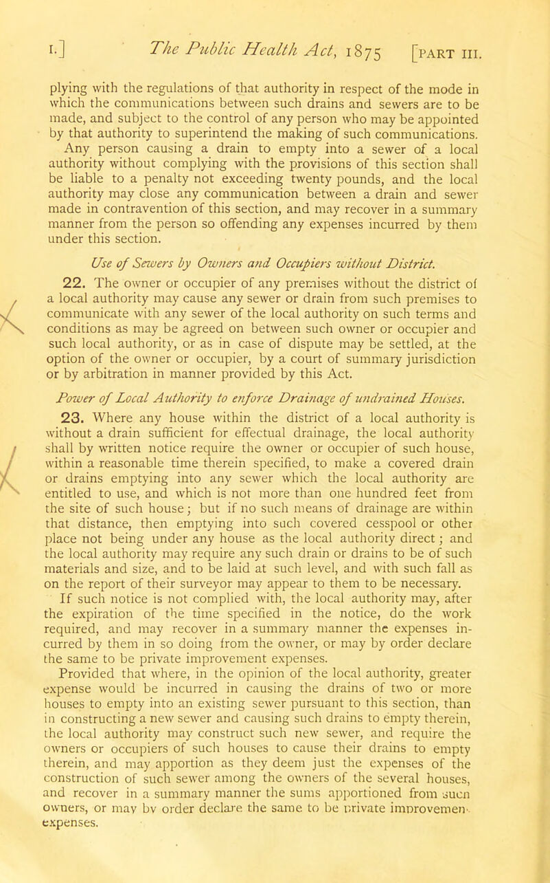 plying with the regulations of that authority in respect of the mode in which the communications between such drains and sewers are to be made, and subject to the control of any person who may be appointed by that authority to superintend the making of such communications. Any person causing a drain to empty into a sewer of a local authority without complying with the provisions of this section shall be liable to a penalty not exceeding twenty pounds, and the local authority may close any communication between a drain and sewer made in contravention of this section, and may recover in a summary manner from the person so offending any expenses incurred by them under this section. Use of Sewers by Owners and Occupiers without District. 22. The owner or occupier of any premises without the district of a local authority may cause any sewer or drain from such premises to communicate with any sewer of the local authority on such terms and conditions as may be agreed on between such owner or occupier and such local authority, or as in case of dispute may be settled, at the option of the owner or occupier, by a court of summary jurisdiction or by arbitration in manner provided by this Act. Power of Local Authority to enforce Drainage of undrained Houses. 23. Where any house within the district of a local authority is without a drain sufficient for effectual drainage, the local authority shall by written notice require the owner or occupier of such house, within a reasonable time therein specified, to make a covered drain or drains emptying into any sewer which the local authority are entitled to use, and which is not more than one hundred feet from the site of such house; but if no such means of drainage are within that distance, then emptying into such covered cesspool or other place not being under any house as the local authority direct; and the local authority may require any such drain or drains to be of such materials and size, and to be laid at such level, and with such fall as on the report of their surveyor may appear to them to be necessary. If such notice is not complied with, the local authority may, after the expiration of the time specified in the notice, do the work required, and may recover in a summary manner the expenses in- curred by them in so doing from the owner, or may by order declare the same to be private improvement expenses. Provided that where, in the opinion of the local authority, greater expense would be incurred in causing the drains of two or more houses to empty into an existing sewer pursuant to this section, than in constructing a new sewer and causing such drains to empty therein, the local authority may construct such new sewer, and require the owners or occupiers of such houses to cause their drains to empty therein, and may apportion as they deem just the expenses of the construction of such sewer among the owners of the several houses, and recover in a summary manner the sums apportioned from such owners, or may bv order declare the same to be private improvemen expenses.