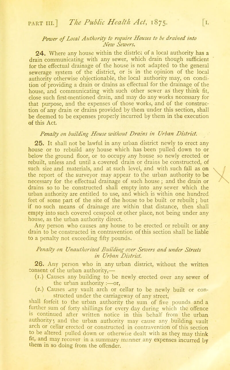 Power of Local Authority to require Houses to be drahied into New Sewers. 24. Where any house within the district of a local authority has a drain communicating with any sewer, which drain though sufficient for the effectual drainage of the house is not adapted to the general sewerage system of the district, or is in the opinion of the local authority otherwise objectionable, the local authority may, on condi- tion of providing a drain or drains as effectual for the drainage of the house, and communicating with such other sewer as they think fit, close such first-mentioned drain, and may do any works necessary for that purpose, and the expenses of those works, and of the construc- tion of any drain or drains provided by them under this section, shall be deemed to be expenses properly incurred by them in the execution of this Act. Penalty on building House without Drains in Urba?i District. 25. It shall not be lawful in any urban district newly to erect any house or to rebuild any house which has been pulled down to or below the ground floor, or to occupy any house so newly erected or rebuilt, unless and until a covered drain or drains be constructed, of such size and materials, and at such level, and with such fall as on the report of the surveyor may appear to the urban authority to be necessary for the effectual drainage of such house; and the drain or drains so to be constructed shall empty into any sewer which the urban authority are entitled to use, and which is within one hundred feet of some part of the site of the house to be built or rebuilt; but if no such means of drainage are within that distance, then shall empty into such covered cesspool or other place, not being under any house, as the urban authority direct. Any person who causes any house to be erected or rebuilt or any drain to be constructed in contravention of this section shall be liable to a penalty not exceeding fifty pounds. Penalty on Unauthorized Building over Sewers and under Streets in Urban District. 26. Any person who in any urban district, without the written consent of the urban authority,— (1.) Causes any building to be newly erected over any sewer of the urban authority :—or, (2.) Causes any vault arch or cellar to be newly built or con- structed under the carriageway of any street, shall forfeit to the urban authority the sum of five pounds and a further sum of forty shillings for every day during which the offence is continued after written notice in this behalf from the urban authority, and the urban authority may cause any building vault arch or cellar erected or constructed in contravention of this section to be altered pulled down or otherwise dealt with as they may think fit, and may recover in a summary manner any expenses incurred by them in so doing from the offender.
