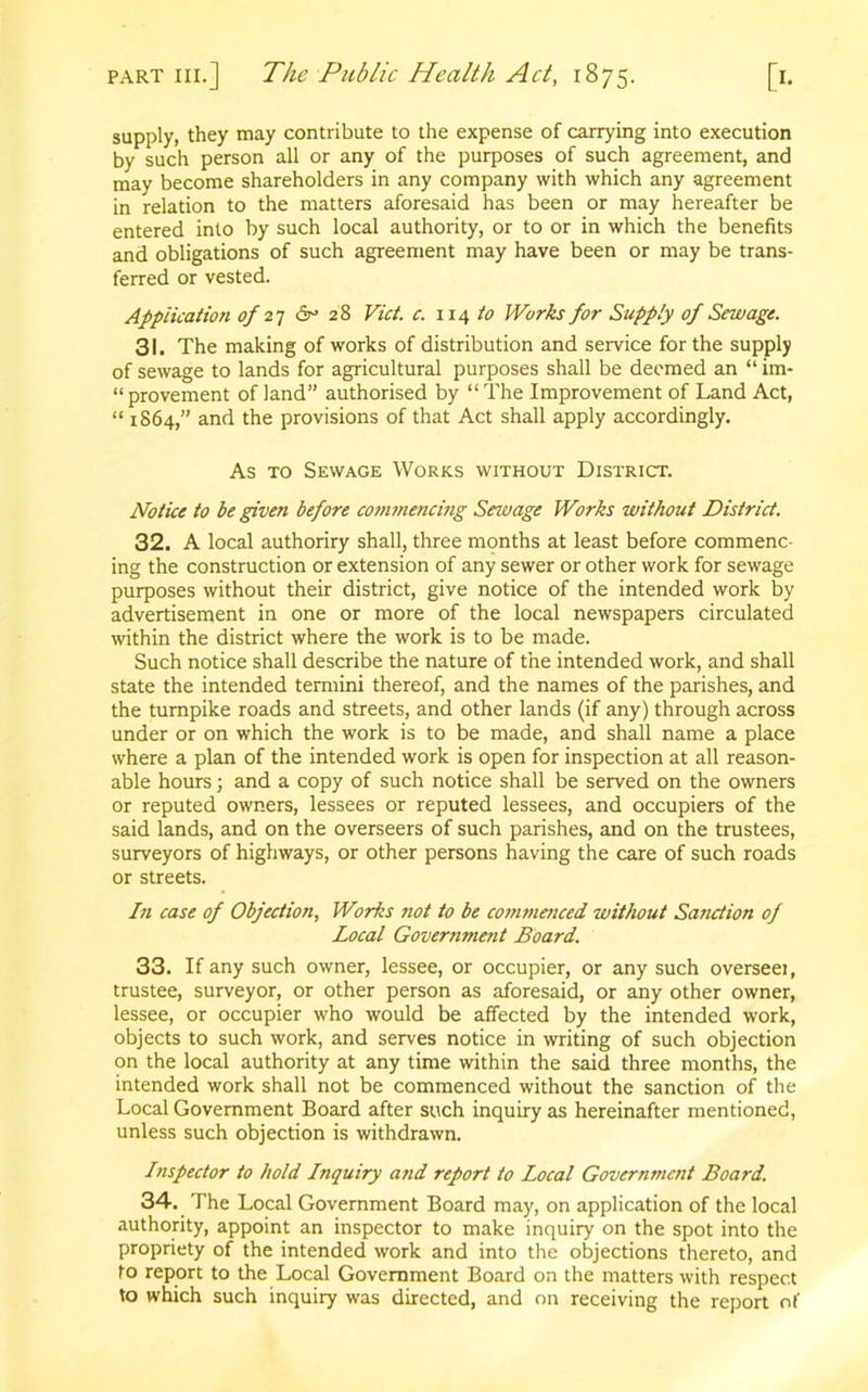 supply, they may contribute to the expense of carrying into execution by such person all or any of the purposes of such agreement, and may become shareholders in any company with which any agreement in relation to the matters aforesaid has been or may hereafter be entered into by such local authority, or to or in which the benefits and obligations of such agreement may have been or may be trans- ferred or vested. Application of 27 6° 28 Viet. c. 114 to Works for Supply of Sewage. 31. The making of works of distribution and service for the supply of sewage to lands for agricultural purposes shall be deemed an “ im- provement of land” authorised by “The Improvement of Land Act, “ 1864,” and the provisions of that Act shall apply accordingly. As to Sewage Works without District. Notice to be given before commencing Sewage Works without District. 32. A local authoriry shall, three months at least before commenc- ing the construction or extension of any sewer or other work for sewage purposes without their district, give notice of the intended work by advertisement in one or more of the local newspapers circulated within the district where the work is to be made. Such notice shall describe the nature of the intended work, and shall state the intended termini thereof, and the names of the parishes, and the turnpike roads and streets, and other lands (if any) through across under or on which the work is to be made, and shall name a place where a plan of the intended work is open for inspection at all reason- able hours; and a copy of such notice shall be served on the owners or reputed owners, lessees or reputed lessees, and occupiers of the said lands, and on the overseers of such parishes, and on the trustees, surveyors of highways, or other persons having the care of such roads or streets. In case of Objection, Works not to be com?ne?iced without Sanction of Local Government Board. 33. If any such owner, lessee, or occupier, or any such overseei, trustee, surveyor, or other person as aforesaid, or any other owner, lessee, or occupier who would be affected by the intended work, objects to such work, and serves notice in writing of such objection on the local authority at any time within the said three months, the intended work shall not be commenced without the sanction of the Local Government Board after such inquiry as hereinafter mentioned, unless such objection is withdrawn. Inspector to hold Inquiry and report to Local Government Board. 34. The Local Government Board may, on application of the local authority, appoint an inspector to make inquiry on the spot into the propriety of the intended work and into the objections thereto, and to report to the Local Government Board on the matters with respect to which such inquiry was directed, and on receiving the report of