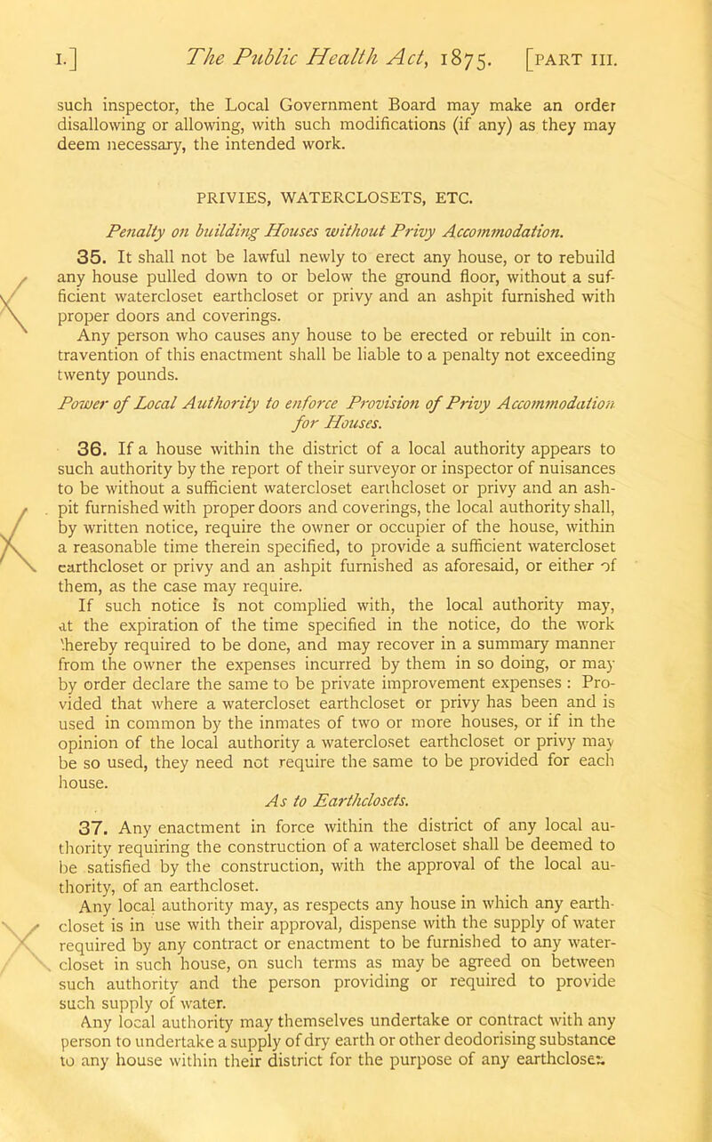 such inspector, the Local Government Board may make an order disallowing or allowing, with such modifications (if any) as they may deem necessary, the intended work. PRIVIES, WATERCLOSETS, ETC. Penalty on building Houses without Privy Accommodation. 35. It shall not be lawful newly to erect any house, or to rebuild any house pulled down to or below the ground floor, without a suf- ficient watercloset earthcloset or privy and an ashpit furnished with proper doors and coverings. Any person who causes any house to be erected or rebuilt in con- travention of this enactment shall be liable to a penalty not exceeding twenty pounds. Power of Local Authority to enforce Provision of P7-ivy Accomviodation for Houses. 36. If a house within the district of a local authority appears to such authority by the report of their surveyor or inspector of nuisances to be without a sufficient watercloset earihcloset or privy and an ash- pit furnished with proper doors and coverings, the local authority shall, by written notice, require the owner or occupier of the house, within a reasonable time therein specified, to provide a sufficient watercloset earthcloset or privy and an ashpit furnished as aforesaid, or either of them, as the case may require. If such notice is not complied with, the local authority may, at the expiration of the time specified in the notice, do the work '.hereby required to be done, and may recover in a summary manner from the owner the expenses incurred by them in so doing, or may by order declare the same to be private improvement expenses : Pro- vided that where a watercloset earthcloset or privy has been and is used in common by the inmates of two or more houses, or if in the opinion of the local authority a watercloset earthcloset or privy may be so used, they need not require the same to be provided for each house. As to Earthclosets. 37. Any enactment in force within the district of any local au- thority requiring the construction of a watercloset shall be deemed to be satisfied by the construction, with the approval of the local au- thority, of an earthcloset. Any local authority may, as respects any house in which any earth- closet is in use with their approval, dispense with the supply of water required by any contract or enactment to be furnished to any water- closet in such house, on such terms as may be agreed on between such authority and the person providing or required to provide such supply of water. Any local authority may themselves undertake or contract with any person to undertake a supply of dry earth or other deodorising substance to any house within their district for the purpose of any earthcloset