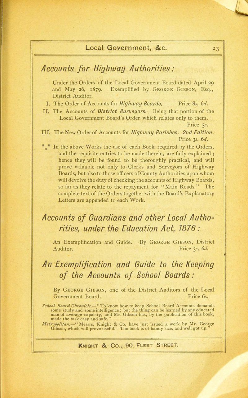 Accounts for Highway Authorities: Under the Orders of the Local Government Board dated April 29 and May 26, 1879. Exemplified by George Gibson, Esq., District Auditor. I. The Order of Accounts for Highway Boards, Price 8.r. 6d. II. The Accounts of District Surueyors. Being that portion of the Local Government Board’s Order which relates only to them. Price 5.r. III. The New Order of Accounts for Highway Parishes. 2nd Edition. Price 3-r. 6d. *»* In the above Works the use of each Book required by the Orders, and the requisite entries to be made therein, are fully explained ; hence they will be found to be thoroughly practical, and will prove valuable not only to Clerks and Surveyors of Highway Boards, but also to those officers of County Authorities upon whom will devolve the duty of checking the accounts of Highway Boards, so far as they relate to the repayment for “Main Roads.” The complete text of the Orders together with the Board’s Explanatory Letters are appended to each Work. Accounts of Guardians and other Local Autho- rities, under the Education Act, 1876: An Exemplification and Guide. By George Gibson, District Auditor. Price 35. 6d. An Exemplification and Guide to the Keeping of the Accounts of School Boards: By George Gibson, one of the District Auditors of the Local Government Board. Price 6s. School Board Chronicle.—“To know how to keep School Board Accounts demands some study and some intelligence ; but the thing can be learned by any educated man of average capacity, and Mr. Gibson has, by the publication of this book, made the task easy and safe.’’ Metropolitan.—“ Messrs. Knight & Co. have just issued a work by Mr. George Gibson, which will prove useful. The book is of handy size, and well got up.’’