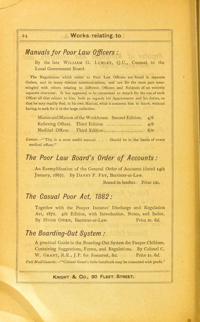 Manuals for Poor Law Officers: By the late William G. Lumley, Q.C., Counsel to the Local Government Board. The Regulations which relate to Poor Law Officers are found in separate Orders, and in many distinct communications, and are for the most part inter- mingled with others relating to different Officers and Subjects of an entirely separate character. It has appeared to be convenient to detach for the use of each Officer all that relates to him, both as regards his Appointment and his duties, so that he may readily find, in his own Manual, what it concerns him to know, without having to seek for it in the large collection. Master and Matron of the Workhouse. Second Edition. 4/6 Relieving Officer. Third Edition 4/6 Medical Officer. Third Edition 6/0 Lancet.—“This is a most useful manual. . . . Should be in the hands of every medical officer. The Poor Law Board’s Order of Accounts: An Exemplification of the General Order of Accounts (dated 14th January, 1867). By Danby P. Fry, Barrister-at-Law. Bound in leather. Price 12s. The Casual Poor Act, 1882: Together with the Pauper Inmates’ Discharge and Regulation Act, 1871. 4th Edition, with Introduction, Notes, and Index. By Hugh Owen, Barrister-at-Law. Price 2s. 6d. The Boarding-Out System: A practical Guide to the Boarding-Out System for Pauper Children. Containing Suggestions, Forms, and Regulations. By Colonel C. W. Grant, R.E., J.P. for Somerset, &c. Price is. 6d. Pall Mall Gazette.—“Colonel Grant's little handbook may be consulted with profit.”