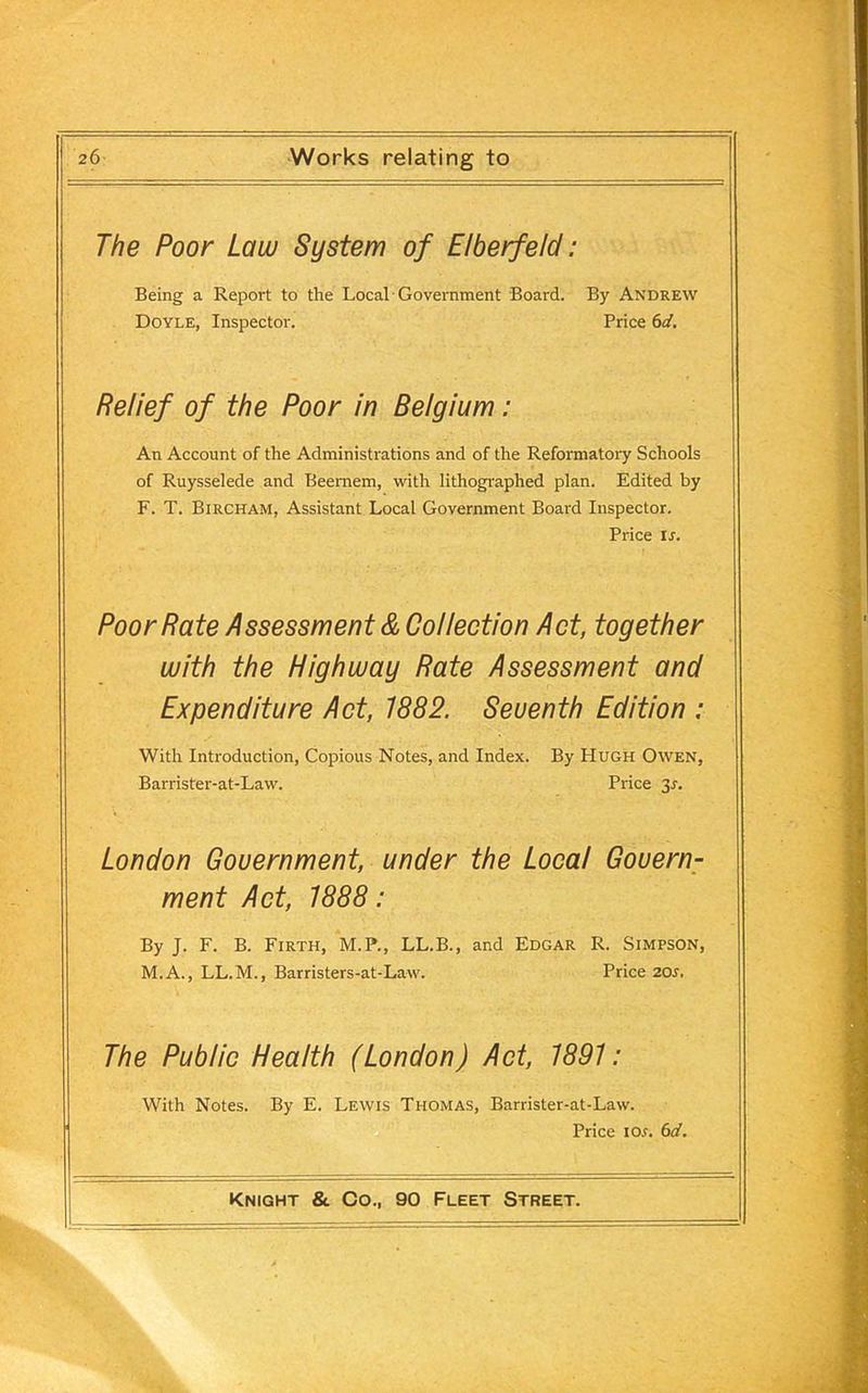 The Poor Law System of Elberfeld: Being a Report to the Local Government Board. By Andrew Doyle, Inspector. Price 6d. Relief of the Poor in Belgium: An Account of the Administrations and of the Reformatory Schools of Ruysselede and Beemem, with lithographed plan. Edited by F. T. Bircham, Assistant Local Government Board Inspector. Price is. Poor Rate Assessment & Collection Act, together with the Highway Rate Assessment and Expenditure Act, 1882. Seuenth Edition : With Introduction, Copious Notes, and Index. By Hugh Owen, Barrister-at-Law. Price 3r. London Government, under the Local Govern- ment Act, 1888: By J. F. B. Firth, M.P., LL.B., and Edgar R. Simpson, M.A., LL.M., Barristers-at-Law. Price 20s. The Public Health (London) Act, 1891: With Notes. By E. Lewis Thomas, Barrister-at-Law. Price ior. 6d.